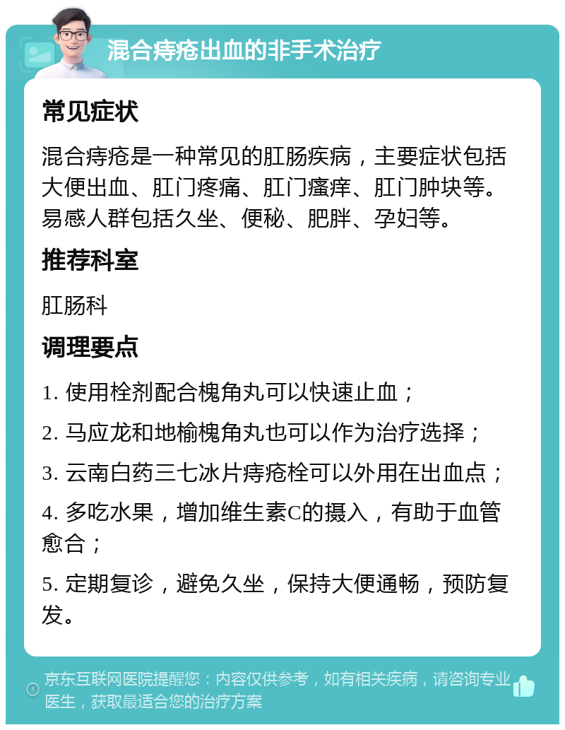 混合痔疮出血的非手术治疗 常见症状 混合痔疮是一种常见的肛肠疾病，主要症状包括大便出血、肛门疼痛、肛门瘙痒、肛门肿块等。易感人群包括久坐、便秘、肥胖、孕妇等。 推荐科室 肛肠科 调理要点 1. 使用栓剂配合槐角丸可以快速止血； 2. 马应龙和地榆槐角丸也可以作为治疗选择； 3. 云南白药三七冰片痔疮栓可以外用在出血点； 4. 多吃水果，增加维生素C的摄入，有助于血管愈合； 5. 定期复诊，避免久坐，保持大便通畅，预防复发。