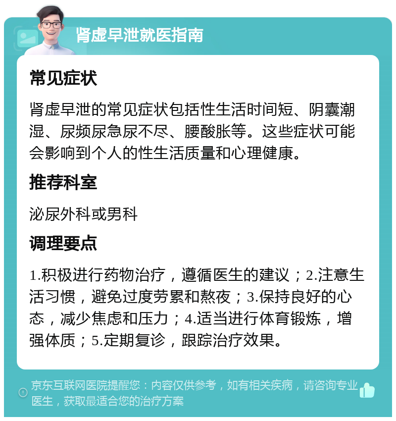 肾虚早泄就医指南 常见症状 肾虚早泄的常见症状包括性生活时间短、阴囊潮湿、尿频尿急尿不尽、腰酸胀等。这些症状可能会影响到个人的性生活质量和心理健康。 推荐科室 泌尿外科或男科 调理要点 1.积极进行药物治疗，遵循医生的建议；2.注意生活习惯，避免过度劳累和熬夜；3.保持良好的心态，减少焦虑和压力；4.适当进行体育锻炼，增强体质；5.定期复诊，跟踪治疗效果。