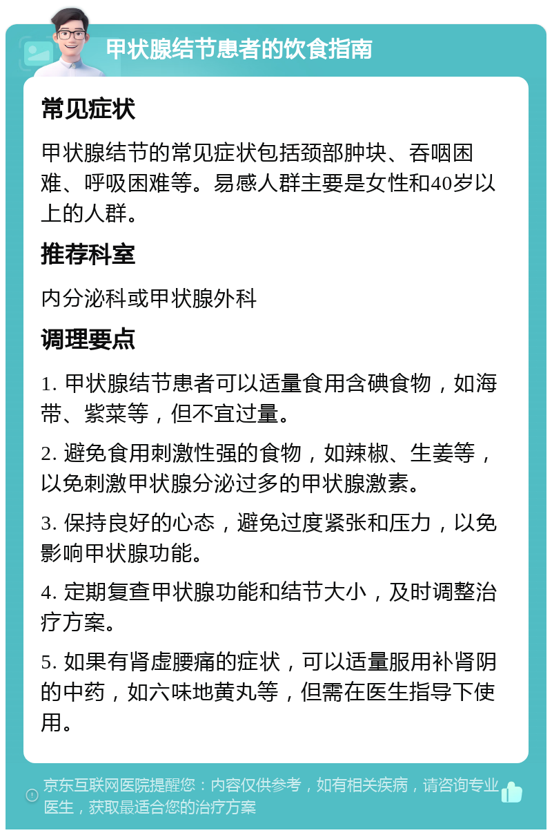 甲状腺结节患者的饮食指南 常见症状 甲状腺结节的常见症状包括颈部肿块、吞咽困难、呼吸困难等。易感人群主要是女性和40岁以上的人群。 推荐科室 内分泌科或甲状腺外科 调理要点 1. 甲状腺结节患者可以适量食用含碘食物，如海带、紫菜等，但不宜过量。 2. 避免食用刺激性强的食物，如辣椒、生姜等，以免刺激甲状腺分泌过多的甲状腺激素。 3. 保持良好的心态，避免过度紧张和压力，以免影响甲状腺功能。 4. 定期复查甲状腺功能和结节大小，及时调整治疗方案。 5. 如果有肾虚腰痛的症状，可以适量服用补肾阴的中药，如六味地黄丸等，但需在医生指导下使用。