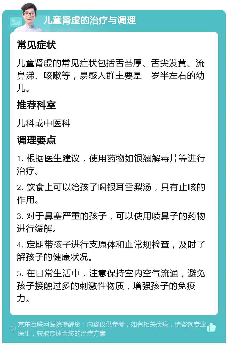 儿童肾虚的治疗与调理 常见症状 儿童肾虚的常见症状包括舌苔厚、舌尖发黄、流鼻涕、咳嗽等，易感人群主要是一岁半左右的幼儿。 推荐科室 儿科或中医科 调理要点 1. 根据医生建议，使用药物如银翘解毒片等进行治疗。 2. 饮食上可以给孩子喝银耳雪梨汤，具有止咳的作用。 3. 对于鼻塞严重的孩子，可以使用喷鼻子的药物进行缓解。 4. 定期带孩子进行支原体和血常规检查，及时了解孩子的健康状况。 5. 在日常生活中，注意保持室内空气流通，避免孩子接触过多的刺激性物质，增强孩子的免疫力。