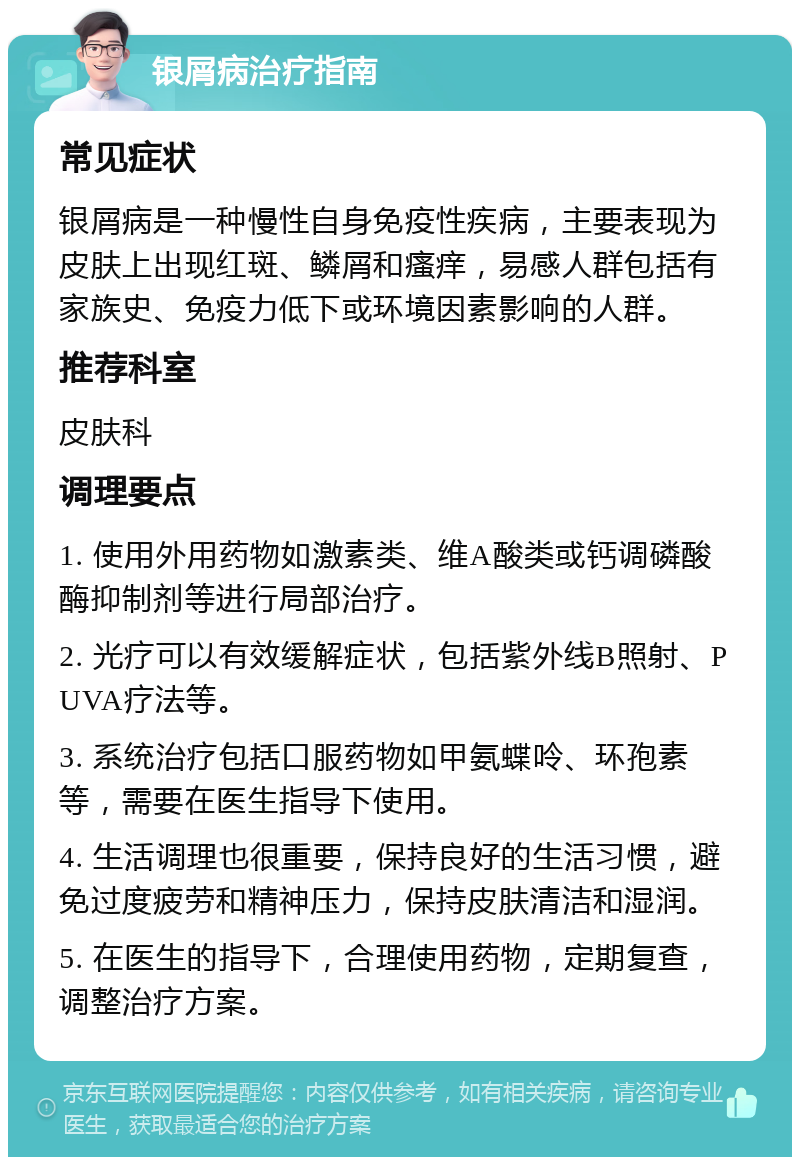 银屑病治疗指南 常见症状 银屑病是一种慢性自身免疫性疾病，主要表现为皮肤上出现红斑、鳞屑和瘙痒，易感人群包括有家族史、免疫力低下或环境因素影响的人群。 推荐科室 皮肤科 调理要点 1. 使用外用药物如激素类、维A酸类或钙调磷酸酶抑制剂等进行局部治疗。 2. 光疗可以有效缓解症状，包括紫外线B照射、PUVA疗法等。 3. 系统治疗包括口服药物如甲氨蝶呤、环孢素等，需要在医生指导下使用。 4. 生活调理也很重要，保持良好的生活习惯，避免过度疲劳和精神压力，保持皮肤清洁和湿润。 5. 在医生的指导下，合理使用药物，定期复查，调整治疗方案。