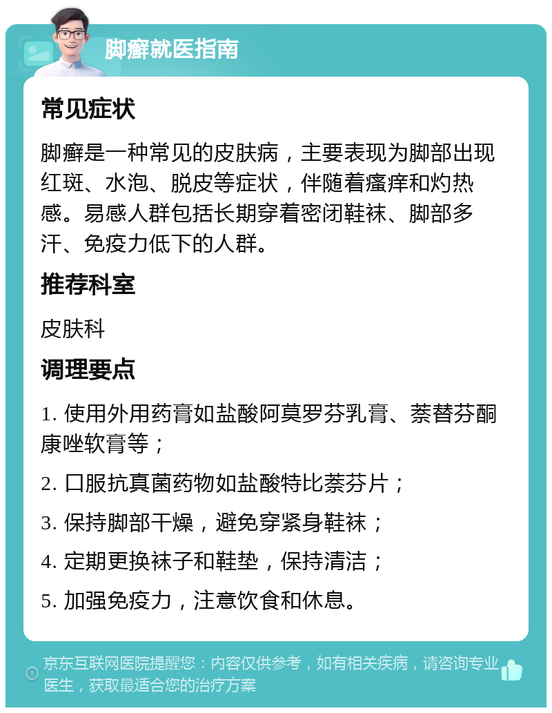 脚癣就医指南 常见症状 脚癣是一种常见的皮肤病，主要表现为脚部出现红斑、水泡、脱皮等症状，伴随着瘙痒和灼热感。易感人群包括长期穿着密闭鞋袜、脚部多汗、免疫力低下的人群。 推荐科室 皮肤科 调理要点 1. 使用外用药膏如盐酸阿莫罗芬乳膏、萘替芬酮康唑软膏等； 2. 口服抗真菌药物如盐酸特比萘芬片； 3. 保持脚部干燥，避免穿紧身鞋袜； 4. 定期更换袜子和鞋垫，保持清洁； 5. 加强免疫力，注意饮食和休息。