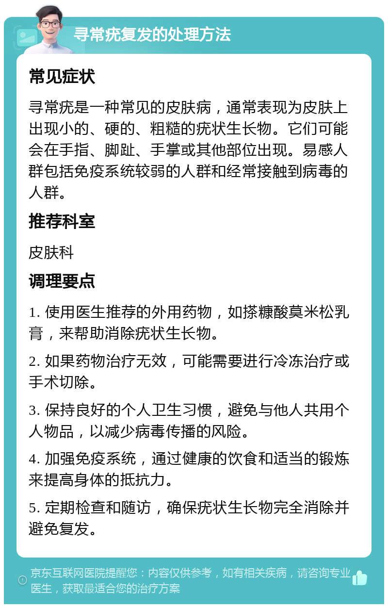 寻常疣复发的处理方法 常见症状 寻常疣是一种常见的皮肤病，通常表现为皮肤上出现小的、硬的、粗糙的疣状生长物。它们可能会在手指、脚趾、手掌或其他部位出现。易感人群包括免疫系统较弱的人群和经常接触到病毒的人群。 推荐科室 皮肤科 调理要点 1. 使用医生推荐的外用药物，如搽糠酸莫米松乳膏，来帮助消除疣状生长物。 2. 如果药物治疗无效，可能需要进行冷冻治疗或手术切除。 3. 保持良好的个人卫生习惯，避免与他人共用个人物品，以减少病毒传播的风险。 4. 加强免疫系统，通过健康的饮食和适当的锻炼来提高身体的抵抗力。 5. 定期检查和随访，确保疣状生长物完全消除并避免复发。