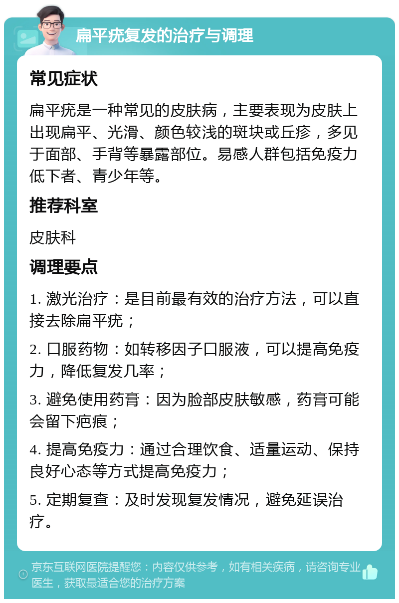 扁平疣复发的治疗与调理 常见症状 扁平疣是一种常见的皮肤病，主要表现为皮肤上出现扁平、光滑、颜色较浅的斑块或丘疹，多见于面部、手背等暴露部位。易感人群包括免疫力低下者、青少年等。 推荐科室 皮肤科 调理要点 1. 激光治疗：是目前最有效的治疗方法，可以直接去除扁平疣； 2. 口服药物：如转移因子口服液，可以提高免疫力，降低复发几率； 3. 避免使用药膏：因为脸部皮肤敏感，药膏可能会留下疤痕； 4. 提高免疫力：通过合理饮食、适量运动、保持良好心态等方式提高免疫力； 5. 定期复查：及时发现复发情况，避免延误治疗。