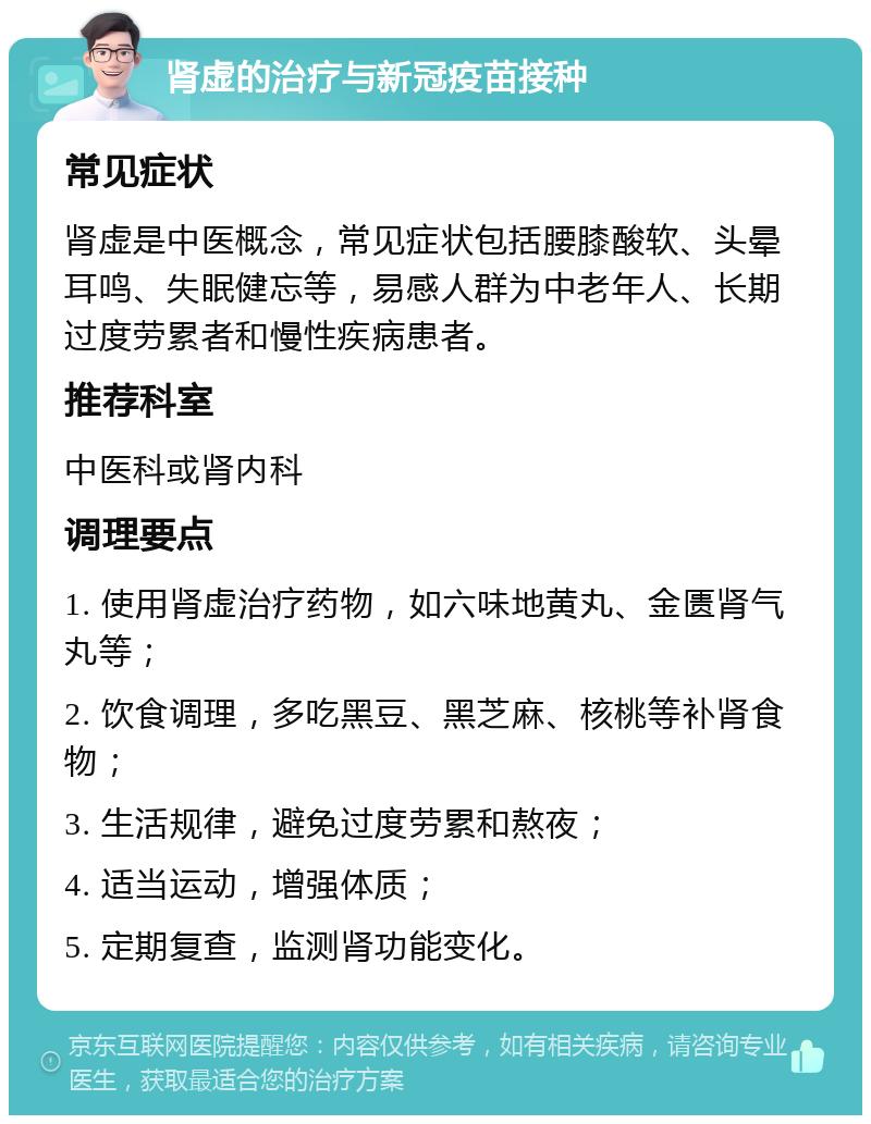 肾虚的治疗与新冠疫苗接种 常见症状 肾虚是中医概念，常见症状包括腰膝酸软、头晕耳鸣、失眠健忘等，易感人群为中老年人、长期过度劳累者和慢性疾病患者。 推荐科室 中医科或肾内科 调理要点 1. 使用肾虚治疗药物，如六味地黄丸、金匮肾气丸等； 2. 饮食调理，多吃黑豆、黑芝麻、核桃等补肾食物； 3. 生活规律，避免过度劳累和熬夜； 4. 适当运动，增强体质； 5. 定期复查，监测肾功能变化。