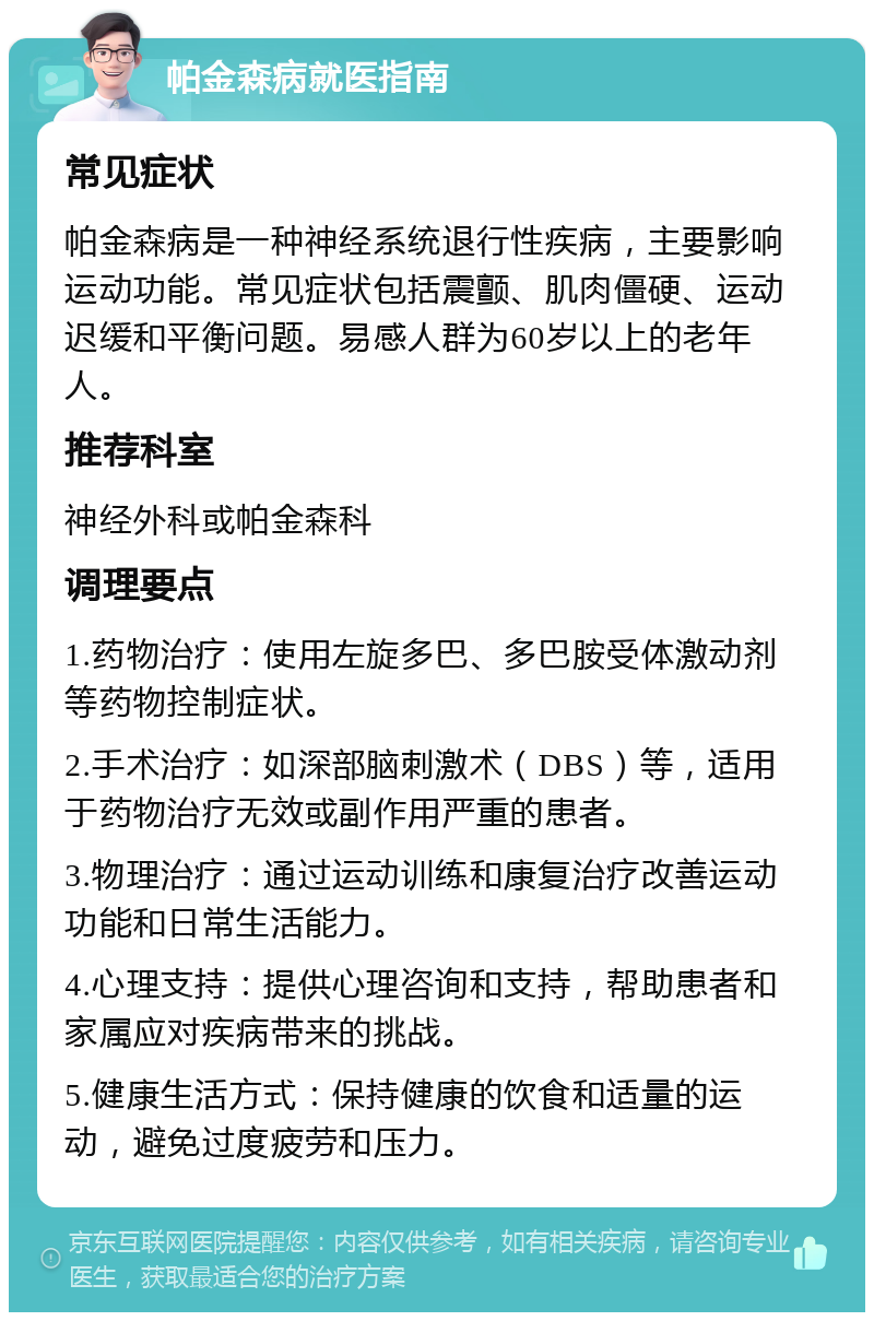 帕金森病就医指南 常见症状 帕金森病是一种神经系统退行性疾病，主要影响运动功能。常见症状包括震颤、肌肉僵硬、运动迟缓和平衡问题。易感人群为60岁以上的老年人。 推荐科室 神经外科或帕金森科 调理要点 1.药物治疗：使用左旋多巴、多巴胺受体激动剂等药物控制症状。 2.手术治疗：如深部脑刺激术（DBS）等，适用于药物治疗无效或副作用严重的患者。 3.物理治疗：通过运动训练和康复治疗改善运动功能和日常生活能力。 4.心理支持：提供心理咨询和支持，帮助患者和家属应对疾病带来的挑战。 5.健康生活方式：保持健康的饮食和适量的运动，避免过度疲劳和压力。