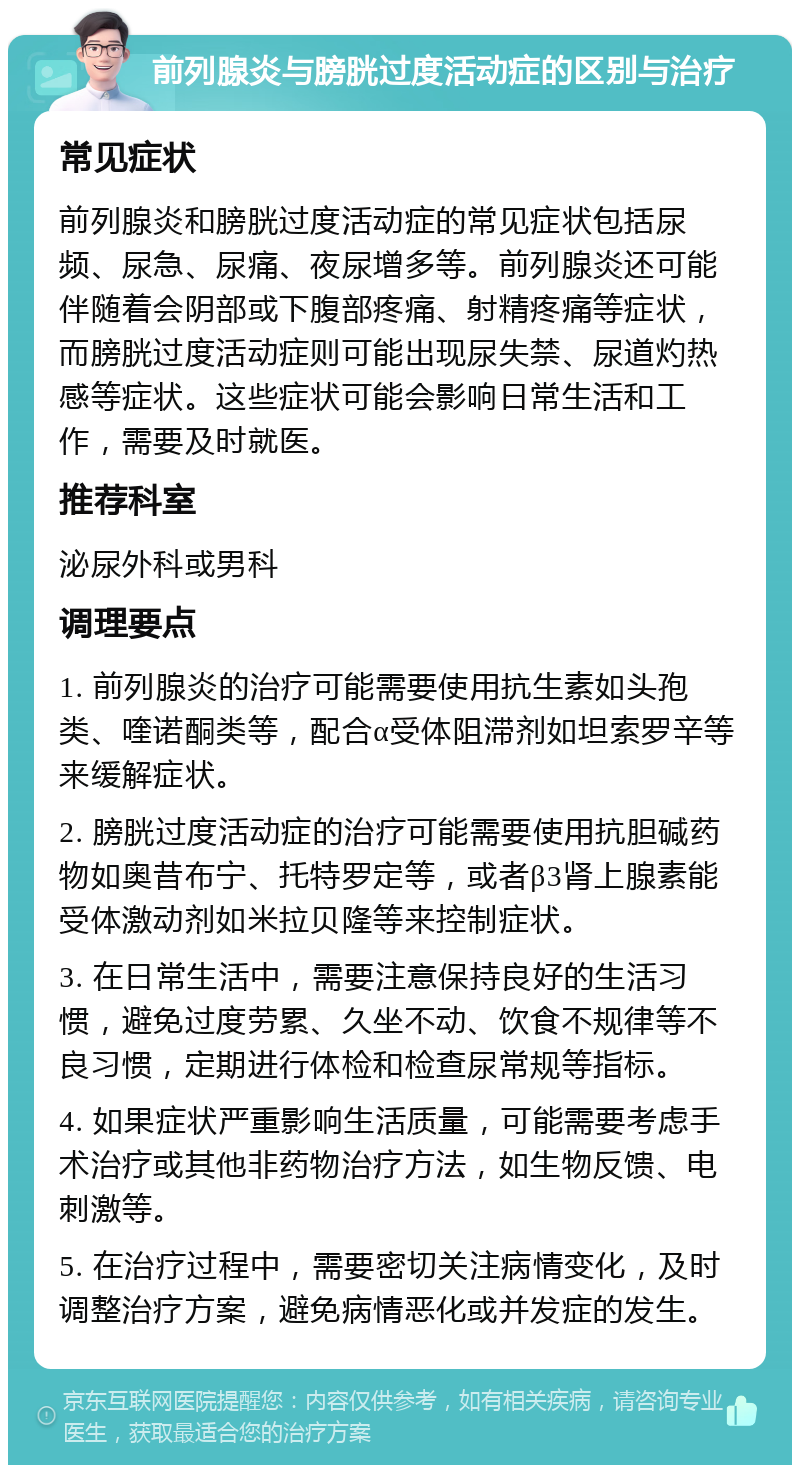 前列腺炎与膀胱过度活动症的区别与治疗 常见症状 前列腺炎和膀胱过度活动症的常见症状包括尿频、尿急、尿痛、夜尿增多等。前列腺炎还可能伴随着会阴部或下腹部疼痛、射精疼痛等症状，而膀胱过度活动症则可能出现尿失禁、尿道灼热感等症状。这些症状可能会影响日常生活和工作，需要及时就医。 推荐科室 泌尿外科或男科 调理要点 1. 前列腺炎的治疗可能需要使用抗生素如头孢类、喹诺酮类等，配合α受体阻滞剂如坦索罗辛等来缓解症状。 2. 膀胱过度活动症的治疗可能需要使用抗胆碱药物如奥昔布宁、托特罗定等，或者β3肾上腺素能受体激动剂如米拉贝隆等来控制症状。 3. 在日常生活中，需要注意保持良好的生活习惯，避免过度劳累、久坐不动、饮食不规律等不良习惯，定期进行体检和检查尿常规等指标。 4. 如果症状严重影响生活质量，可能需要考虑手术治疗或其他非药物治疗方法，如生物反馈、电刺激等。 5. 在治疗过程中，需要密切关注病情变化，及时调整治疗方案，避免病情恶化或并发症的发生。