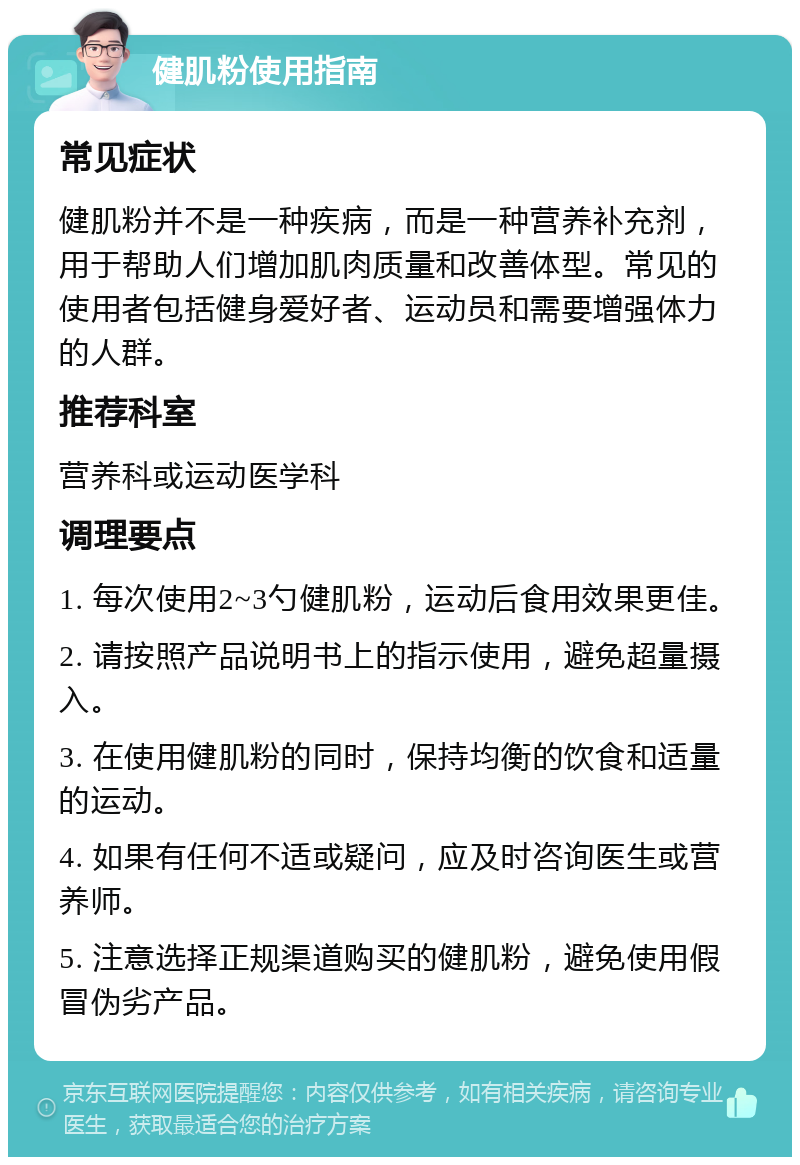 健肌粉使用指南 常见症状 健肌粉并不是一种疾病，而是一种营养补充剂，用于帮助人们增加肌肉质量和改善体型。常见的使用者包括健身爱好者、运动员和需要增强体力的人群。 推荐科室 营养科或运动医学科 调理要点 1. 每次使用2~3勺健肌粉，运动后食用效果更佳。 2. 请按照产品说明书上的指示使用，避免超量摄入。 3. 在使用健肌粉的同时，保持均衡的饮食和适量的运动。 4. 如果有任何不适或疑问，应及时咨询医生或营养师。 5. 注意选择正规渠道购买的健肌粉，避免使用假冒伪劣产品。