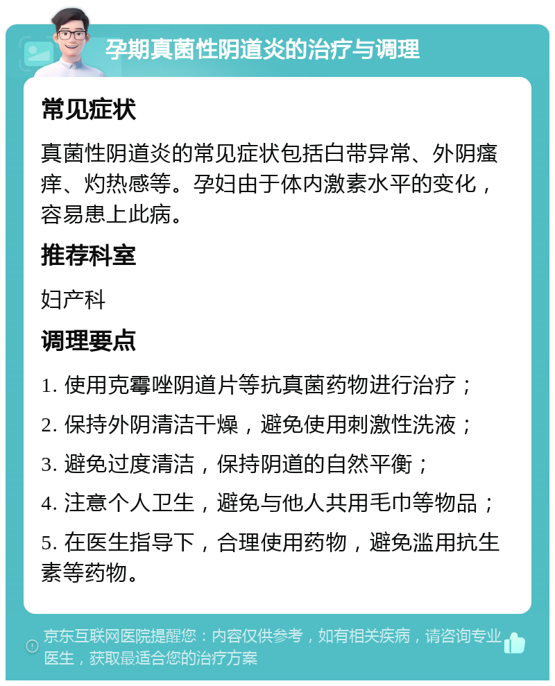 孕期真菌性阴道炎的治疗与调理 常见症状 真菌性阴道炎的常见症状包括白带异常、外阴瘙痒、灼热感等。孕妇由于体内激素水平的变化，容易患上此病。 推荐科室 妇产科 调理要点 1. 使用克霉唑阴道片等抗真菌药物进行治疗； 2. 保持外阴清洁干燥，避免使用刺激性洗液； 3. 避免过度清洁，保持阴道的自然平衡； 4. 注意个人卫生，避免与他人共用毛巾等物品； 5. 在医生指导下，合理使用药物，避免滥用抗生素等药物。