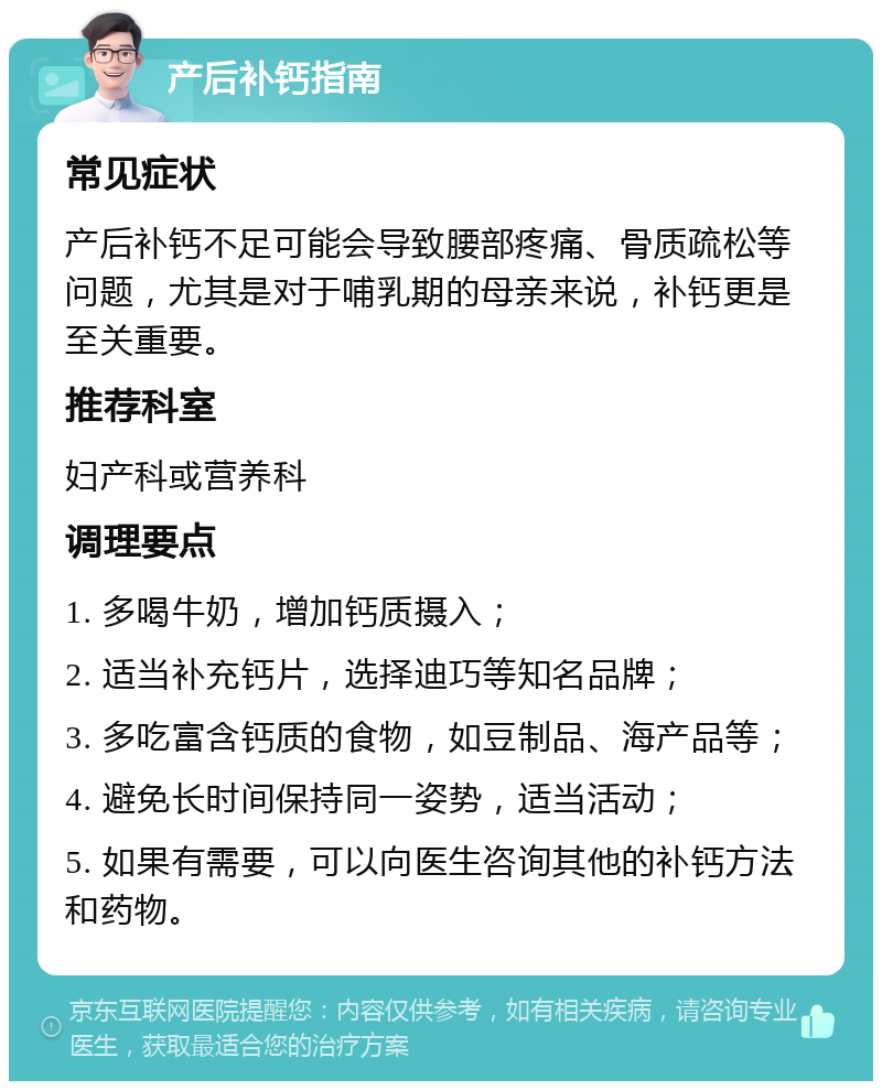 产后补钙指南 常见症状 产后补钙不足可能会导致腰部疼痛、骨质疏松等问题，尤其是对于哺乳期的母亲来说，补钙更是至关重要。 推荐科室 妇产科或营养科 调理要点 1. 多喝牛奶，增加钙质摄入； 2. 适当补充钙片，选择迪巧等知名品牌； 3. 多吃富含钙质的食物，如豆制品、海产品等； 4. 避免长时间保持同一姿势，适当活动； 5. 如果有需要，可以向医生咨询其他的补钙方法和药物。