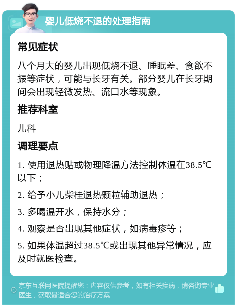 婴儿低烧不退的处理指南 常见症状 八个月大的婴儿出现低烧不退、睡眠差、食欲不振等症状，可能与长牙有关。部分婴儿在长牙期间会出现轻微发热、流口水等现象。 推荐科室 儿科 调理要点 1. 使用退热贴或物理降温方法控制体温在38.5℃以下； 2. 给予小儿柴桂退热颗粒辅助退热； 3. 多喝温开水，保持水分； 4. 观察是否出现其他症状，如病毒疹等； 5. 如果体温超过38.5℃或出现其他异常情况，应及时就医检查。