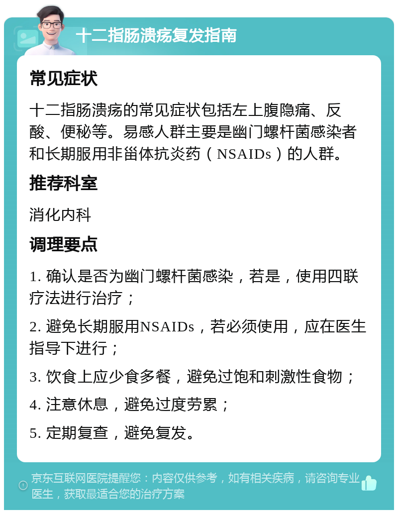 十二指肠溃疡复发指南 常见症状 十二指肠溃疡的常见症状包括左上腹隐痛、反酸、便秘等。易感人群主要是幽门螺杆菌感染者和长期服用非甾体抗炎药（NSAIDs）的人群。 推荐科室 消化内科 调理要点 1. 确认是否为幽门螺杆菌感染，若是，使用四联疗法进行治疗； 2. 避免长期服用NSAIDs，若必须使用，应在医生指导下进行； 3. 饮食上应少食多餐，避免过饱和刺激性食物； 4. 注意休息，避免过度劳累； 5. 定期复查，避免复发。