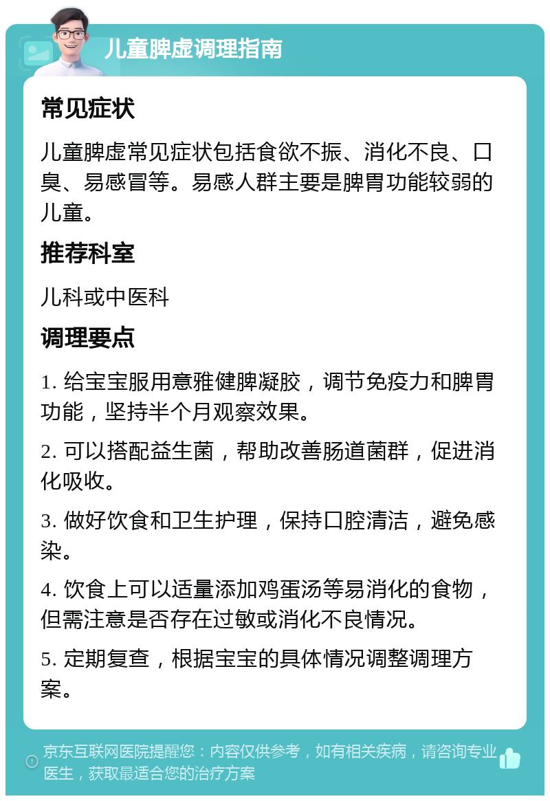 儿童脾虚调理指南 常见症状 儿童脾虚常见症状包括食欲不振、消化不良、口臭、易感冒等。易感人群主要是脾胃功能较弱的儿童。 推荐科室 儿科或中医科 调理要点 1. 给宝宝服用意雅健脾凝胶，调节免疫力和脾胃功能，坚持半个月观察效果。 2. 可以搭配益生菌，帮助改善肠道菌群，促进消化吸收。 3. 做好饮食和卫生护理，保持口腔清洁，避免感染。 4. 饮食上可以适量添加鸡蛋汤等易消化的食物，但需注意是否存在过敏或消化不良情况。 5. 定期复查，根据宝宝的具体情况调整调理方案。