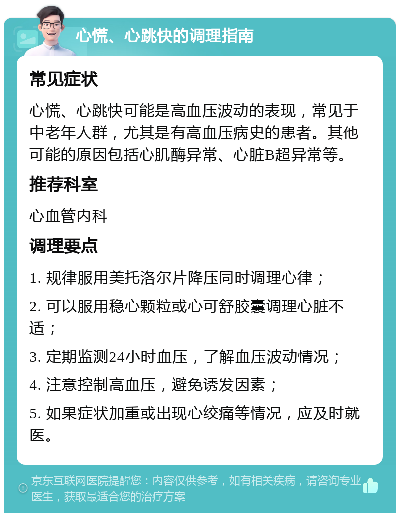 心慌、心跳快的调理指南 常见症状 心慌、心跳快可能是高血压波动的表现，常见于中老年人群，尤其是有高血压病史的患者。其他可能的原因包括心肌酶异常、心脏B超异常等。 推荐科室 心血管内科 调理要点 1. 规律服用美托洛尔片降压同时调理心律； 2. 可以服用稳心颗粒或心可舒胶囊调理心脏不适； 3. 定期监测24小时血压，了解血压波动情况； 4. 注意控制高血压，避免诱发因素； 5. 如果症状加重或出现心绞痛等情况，应及时就医。