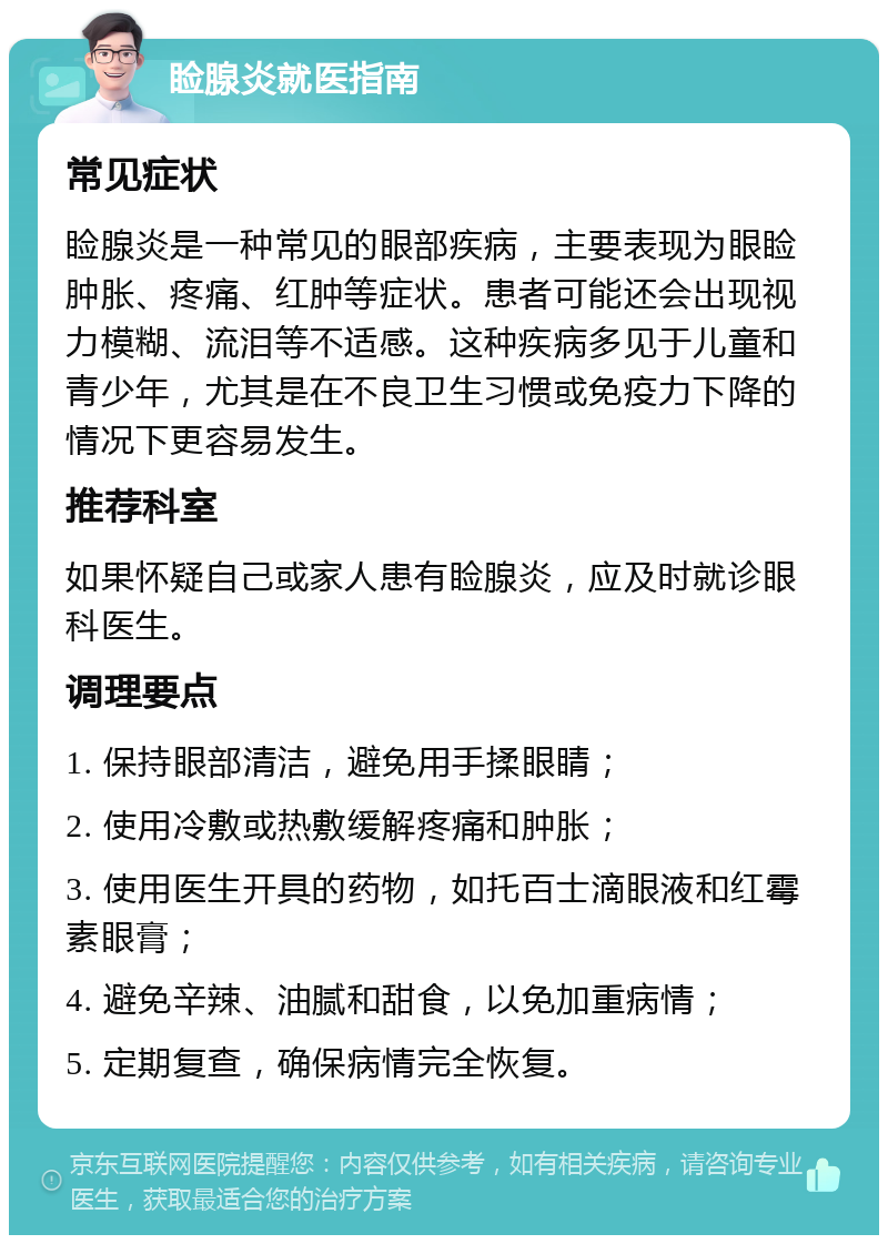 睑腺炎就医指南 常见症状 睑腺炎是一种常见的眼部疾病，主要表现为眼睑肿胀、疼痛、红肿等症状。患者可能还会出现视力模糊、流泪等不适感。这种疾病多见于儿童和青少年，尤其是在不良卫生习惯或免疫力下降的情况下更容易发生。 推荐科室 如果怀疑自己或家人患有睑腺炎，应及时就诊眼科医生。 调理要点 1. 保持眼部清洁，避免用手揉眼睛； 2. 使用冷敷或热敷缓解疼痛和肿胀； 3. 使用医生开具的药物，如托百士滴眼液和红霉素眼膏； 4. 避免辛辣、油腻和甜食，以免加重病情； 5. 定期复查，确保病情完全恢复。