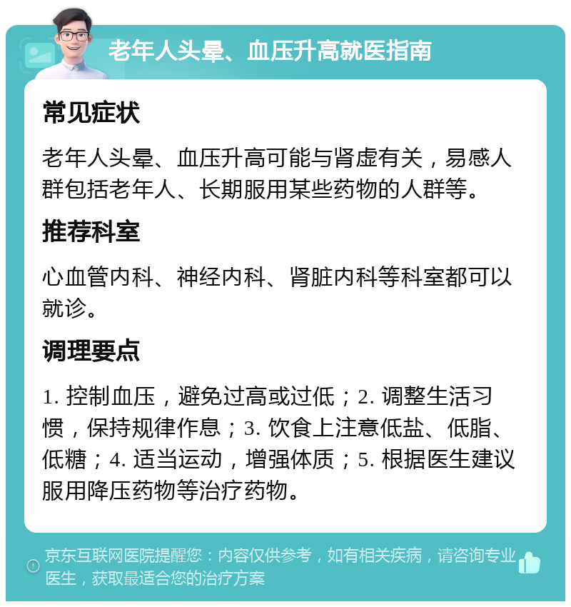 老年人头晕、血压升高就医指南 常见症状 老年人头晕、血压升高可能与肾虚有关，易感人群包括老年人、长期服用某些药物的人群等。 推荐科室 心血管内科、神经内科、肾脏内科等科室都可以就诊。 调理要点 1. 控制血压，避免过高或过低；2. 调整生活习惯，保持规律作息；3. 饮食上注意低盐、低脂、低糖；4. 适当运动，增强体质；5. 根据医生建议服用降压药物等治疗药物。