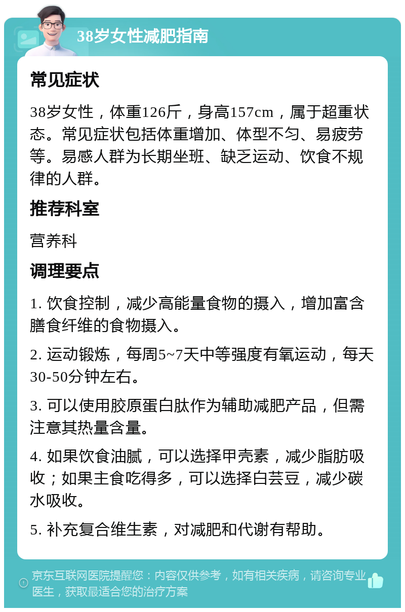 38岁女性减肥指南 常见症状 38岁女性，体重126斤，身高157cm，属于超重状态。常见症状包括体重增加、体型不匀、易疲劳等。易感人群为长期坐班、缺乏运动、饮食不规律的人群。 推荐科室 营养科 调理要点 1. 饮食控制，减少高能量食物的摄入，增加富含膳食纤维的食物摄入。 2. 运动锻炼，每周5~7天中等强度有氧运动，每天30-50分钟左右。 3. 可以使用胶原蛋白肽作为辅助减肥产品，但需注意其热量含量。 4. 如果饮食油腻，可以选择甲壳素，减少脂肪吸收；如果主食吃得多，可以选择白芸豆，减少碳水吸收。 5. 补充复合维生素，对减肥和代谢有帮助。