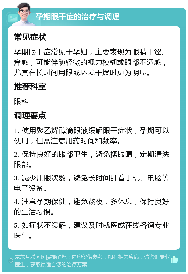 孕期眼干症的治疗与调理 常见症状 孕期眼干症常见于孕妇，主要表现为眼睛干涩、痒感，可能伴随轻微的视力模糊或眼部不适感，尤其在长时间用眼或环境干燥时更为明显。 推荐科室 眼科 调理要点 1. 使用聚乙烯醇滴眼液缓解眼干症状，孕期可以使用，但需注意用药时间和频率。 2. 保持良好的眼部卫生，避免揉眼睛，定期清洗眼部。 3. 减少用眼次数，避免长时间盯着手机、电脑等电子设备。 4. 注意孕期保健，避免熬夜，多休息，保持良好的生活习惯。 5. 如症状不缓解，建议及时就医或在线咨询专业医生。