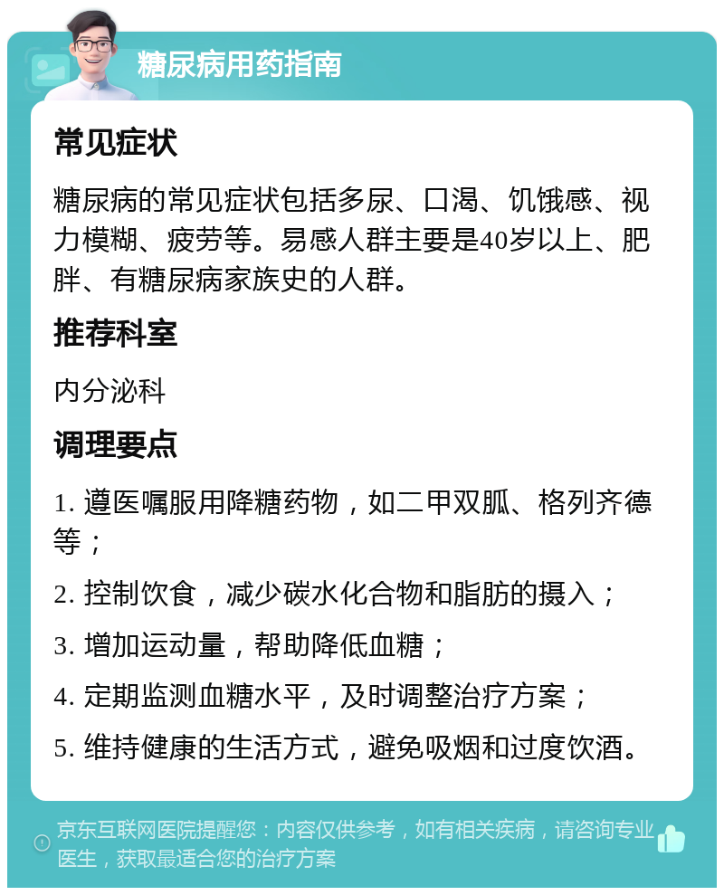 糖尿病用药指南 常见症状 糖尿病的常见症状包括多尿、口渴、饥饿感、视力模糊、疲劳等。易感人群主要是40岁以上、肥胖、有糖尿病家族史的人群。 推荐科室 内分泌科 调理要点 1. 遵医嘱服用降糖药物，如二甲双胍、格列齐德等； 2. 控制饮食，减少碳水化合物和脂肪的摄入； 3. 增加运动量，帮助降低血糖； 4. 定期监测血糖水平，及时调整治疗方案； 5. 维持健康的生活方式，避免吸烟和过度饮酒。