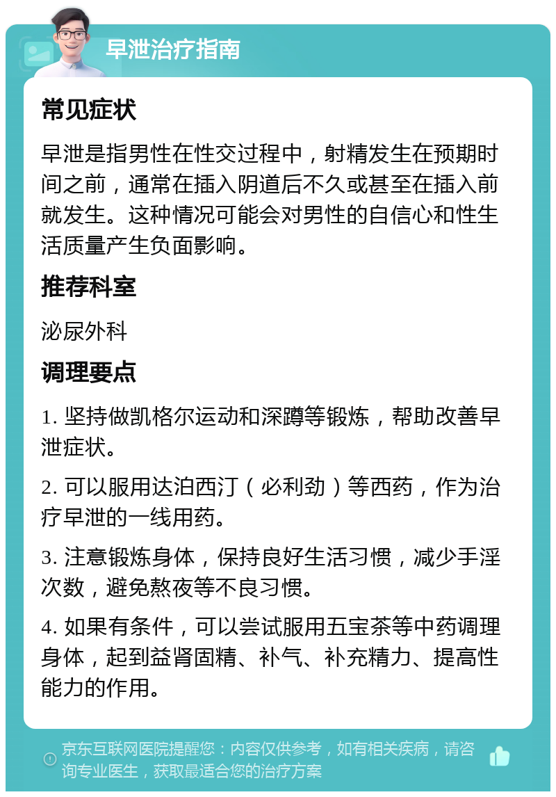 早泄治疗指南 常见症状 早泄是指男性在性交过程中，射精发生在预期时间之前，通常在插入阴道后不久或甚至在插入前就发生。这种情况可能会对男性的自信心和性生活质量产生负面影响。 推荐科室 泌尿外科 调理要点 1. 坚持做凯格尔运动和深蹲等锻炼，帮助改善早泄症状。 2. 可以服用达泊西汀（必利劲）等西药，作为治疗早泄的一线用药。 3. 注意锻炼身体，保持良好生活习惯，减少手淫次数，避免熬夜等不良习惯。 4. 如果有条件，可以尝试服用五宝茶等中药调理身体，起到益肾固精、补气、补充精力、提高性能力的作用。