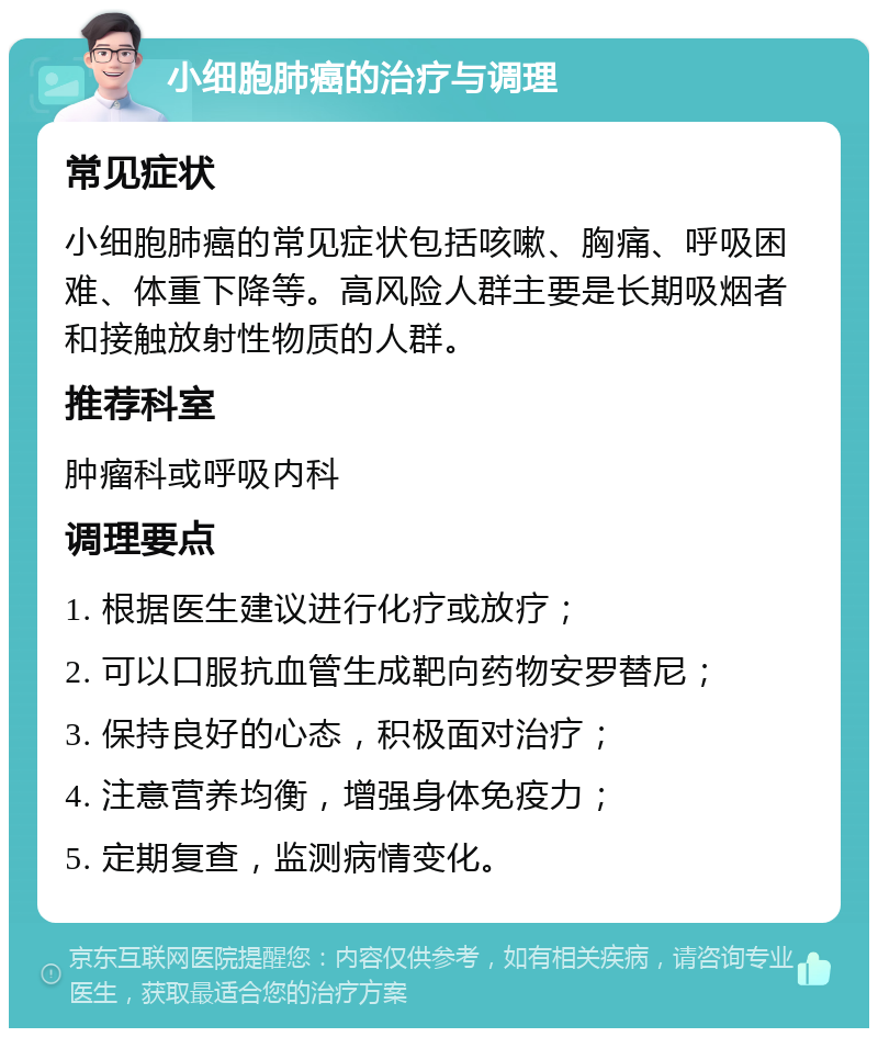 小细胞肺癌的治疗与调理 常见症状 小细胞肺癌的常见症状包括咳嗽、胸痛、呼吸困难、体重下降等。高风险人群主要是长期吸烟者和接触放射性物质的人群。 推荐科室 肿瘤科或呼吸内科 调理要点 1. 根据医生建议进行化疗或放疗； 2. 可以口服抗血管生成靶向药物安罗替尼； 3. 保持良好的心态，积极面对治疗； 4. 注意营养均衡，增强身体免疫力； 5. 定期复查，监测病情变化。