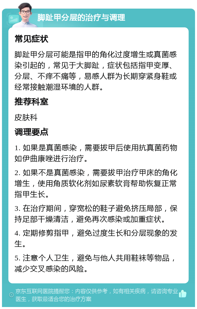 脚趾甲分层的治疗与调理 常见症状 脚趾甲分层可能是指甲的角化过度增生或真菌感染引起的，常见于大脚趾，症状包括指甲变厚、分层、不痒不痛等，易感人群为长期穿紧身鞋或经常接触潮湿环境的人群。 推荐科室 皮肤科 调理要点 1. 如果是真菌感染，需要拔甲后使用抗真菌药物如伊曲康唑进行治疗。 2. 如果不是真菌感染，需要拔甲治疗甲床的角化增生，使用角质软化剂如尿素软膏帮助恢复正常指甲生长。 3. 在治疗期间，穿宽松的鞋子避免挤压局部，保持足部干燥清洁，避免再次感染或加重症状。 4. 定期修剪指甲，避免过度生长和分层现象的发生。 5. 注意个人卫生，避免与他人共用鞋袜等物品，减少交叉感染的风险。