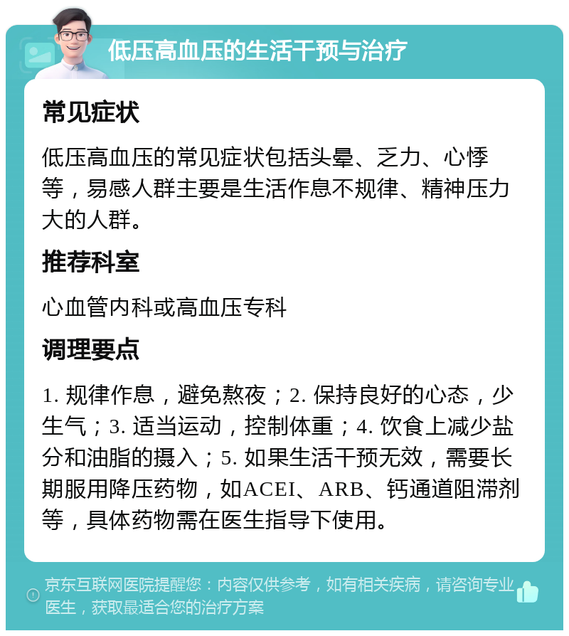 低压高血压的生活干预与治疗 常见症状 低压高血压的常见症状包括头晕、乏力、心悸等，易感人群主要是生活作息不规律、精神压力大的人群。 推荐科室 心血管内科或高血压专科 调理要点 1. 规律作息，避免熬夜；2. 保持良好的心态，少生气；3. 适当运动，控制体重；4. 饮食上减少盐分和油脂的摄入；5. 如果生活干预无效，需要长期服用降压药物，如ACEI、ARB、钙通道阻滞剂等，具体药物需在医生指导下使用。