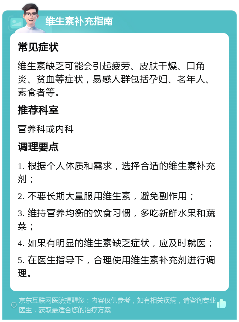 维生素补充指南 常见症状 维生素缺乏可能会引起疲劳、皮肤干燥、口角炎、贫血等症状，易感人群包括孕妇、老年人、素食者等。 推荐科室 营养科或内科 调理要点 1. 根据个人体质和需求，选择合适的维生素补充剂； 2. 不要长期大量服用维生素，避免副作用； 3. 维持营养均衡的饮食习惯，多吃新鲜水果和蔬菜； 4. 如果有明显的维生素缺乏症状，应及时就医； 5. 在医生指导下，合理使用维生素补充剂进行调理。