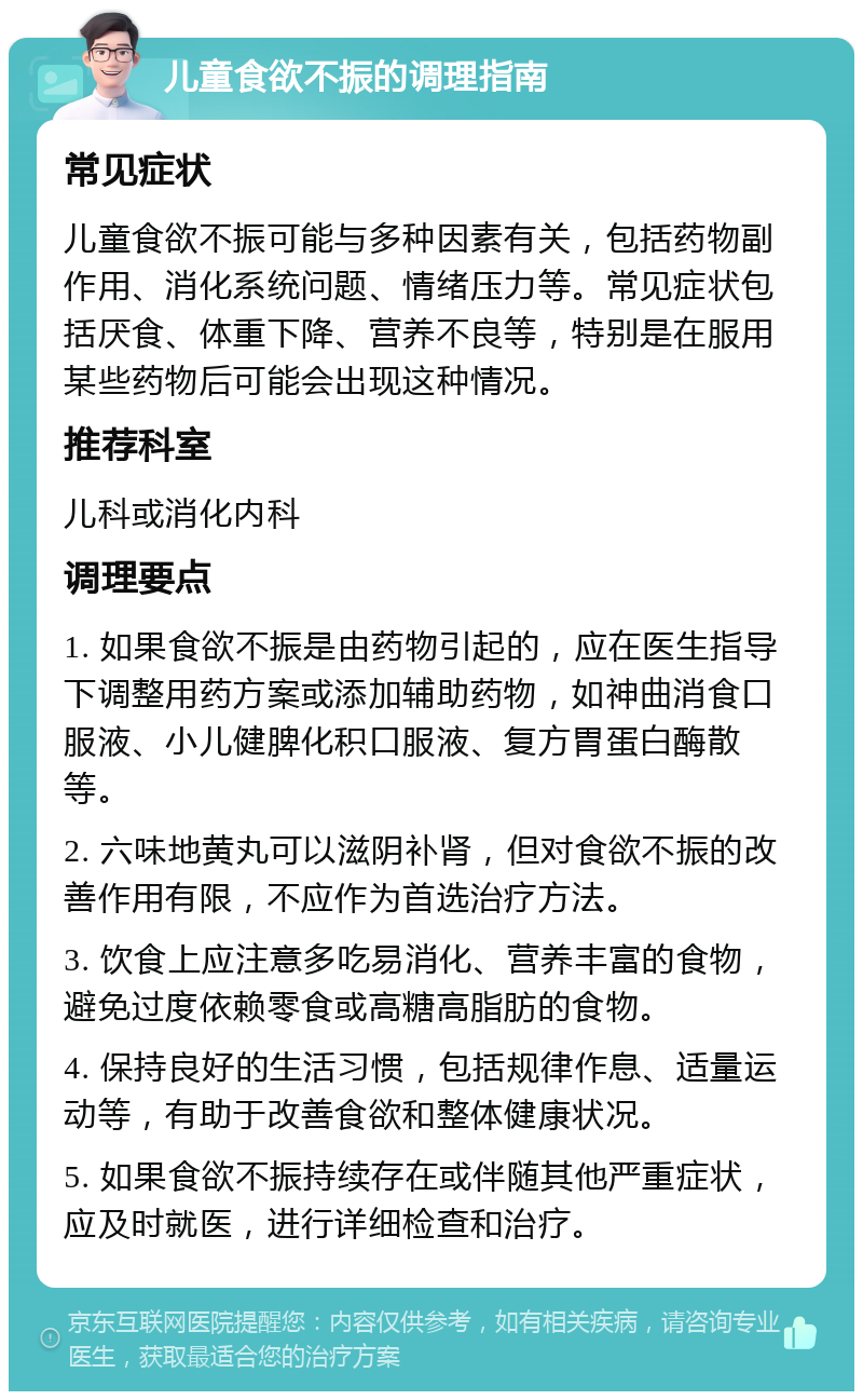 儿童食欲不振的调理指南 常见症状 儿童食欲不振可能与多种因素有关，包括药物副作用、消化系统问题、情绪压力等。常见症状包括厌食、体重下降、营养不良等，特别是在服用某些药物后可能会出现这种情况。 推荐科室 儿科或消化内科 调理要点 1. 如果食欲不振是由药物引起的，应在医生指导下调整用药方案或添加辅助药物，如神曲消食口服液、小儿健脾化积口服液、复方胃蛋白酶散等。 2. 六味地黄丸可以滋阴补肾，但对食欲不振的改善作用有限，不应作为首选治疗方法。 3. 饮食上应注意多吃易消化、营养丰富的食物，避免过度依赖零食或高糖高脂肪的食物。 4. 保持良好的生活习惯，包括规律作息、适量运动等，有助于改善食欲和整体健康状况。 5. 如果食欲不振持续存在或伴随其他严重症状，应及时就医，进行详细检查和治疗。