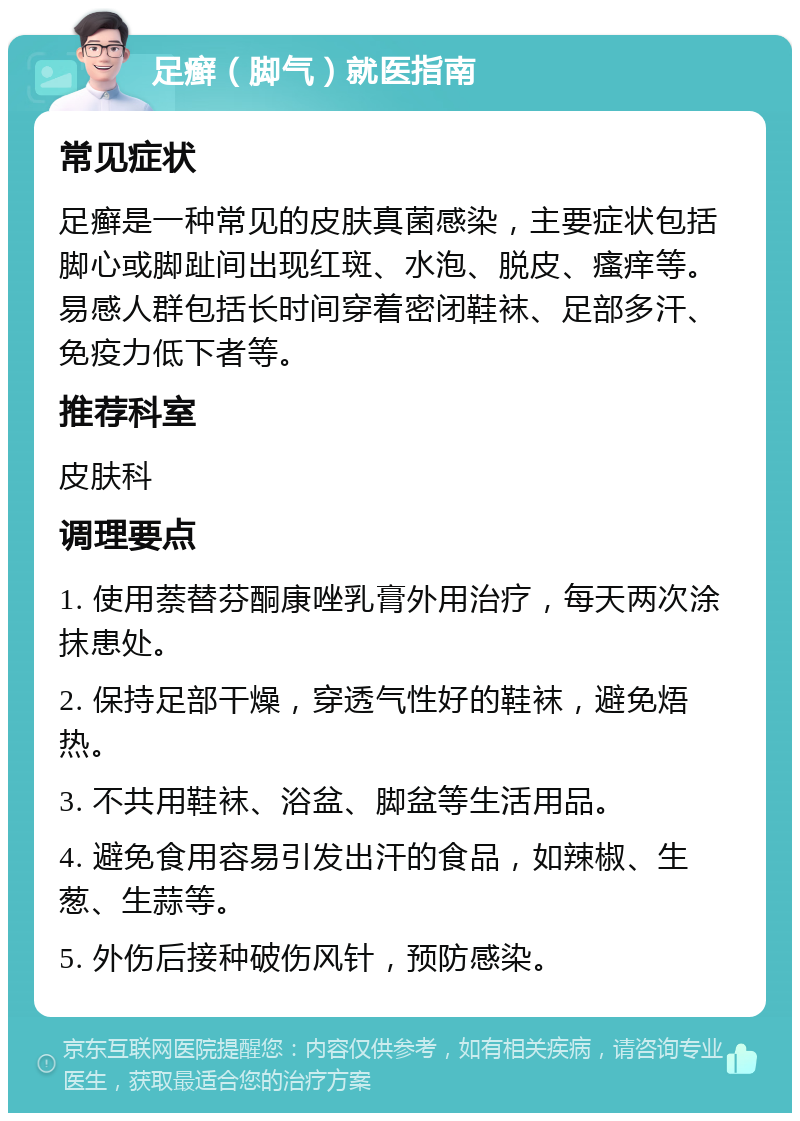 足癣（脚气）就医指南 常见症状 足癣是一种常见的皮肤真菌感染，主要症状包括脚心或脚趾间出现红斑、水泡、脱皮、瘙痒等。易感人群包括长时间穿着密闭鞋袜、足部多汗、免疫力低下者等。 推荐科室 皮肤科 调理要点 1. 使用萘替芬酮康唑乳膏外用治疗，每天两次涂抹患处。 2. 保持足部干燥，穿透气性好的鞋袜，避免焐热。 3. 不共用鞋袜、浴盆、脚盆等生活用品。 4. 避免食用容易引发出汗的食品，如辣椒、生葱、生蒜等。 5. 外伤后接种破伤风针，预防感染。