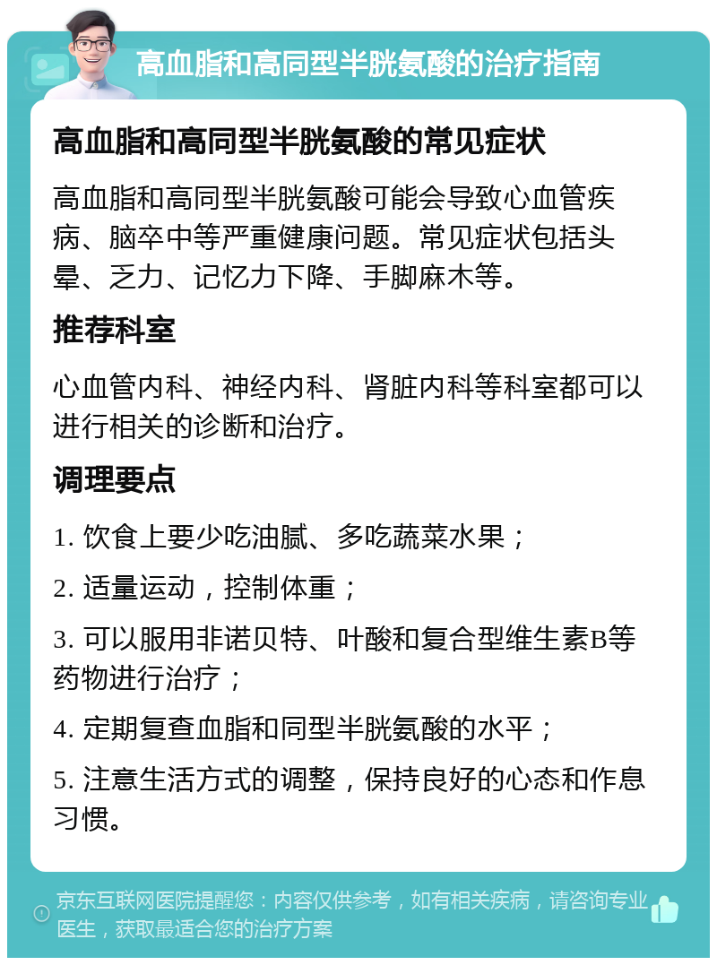 高血脂和高同型半胱氨酸的治疗指南 高血脂和高同型半胱氨酸的常见症状 高血脂和高同型半胱氨酸可能会导致心血管疾病、脑卒中等严重健康问题。常见症状包括头晕、乏力、记忆力下降、手脚麻木等。 推荐科室 心血管内科、神经内科、肾脏内科等科室都可以进行相关的诊断和治疗。 调理要点 1. 饮食上要少吃油腻、多吃蔬菜水果； 2. 适量运动，控制体重； 3. 可以服用非诺贝特、叶酸和复合型维生素B等药物进行治疗； 4. 定期复查血脂和同型半胱氨酸的水平； 5. 注意生活方式的调整，保持良好的心态和作息习惯。