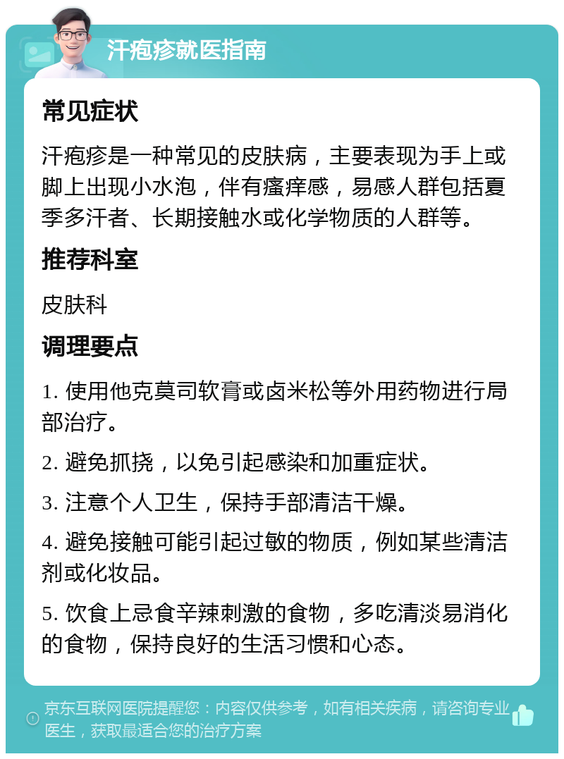 汗疱疹就医指南 常见症状 汗疱疹是一种常见的皮肤病，主要表现为手上或脚上出现小水泡，伴有瘙痒感，易感人群包括夏季多汗者、长期接触水或化学物质的人群等。 推荐科室 皮肤科 调理要点 1. 使用他克莫司软膏或卤米松等外用药物进行局部治疗。 2. 避免抓挠，以免引起感染和加重症状。 3. 注意个人卫生，保持手部清洁干燥。 4. 避免接触可能引起过敏的物质，例如某些清洁剂或化妆品。 5. 饮食上忌食辛辣刺激的食物，多吃清淡易消化的食物，保持良好的生活习惯和心态。