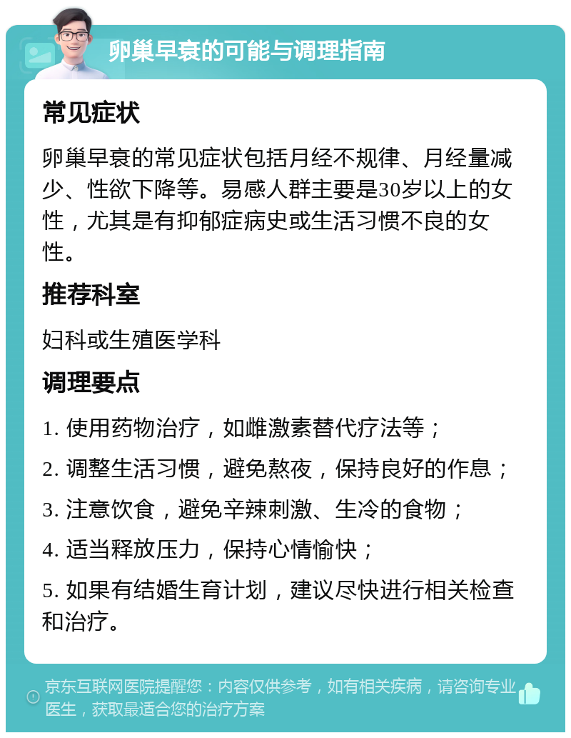 卵巢早衰的可能与调理指南 常见症状 卵巢早衰的常见症状包括月经不规律、月经量减少、性欲下降等。易感人群主要是30岁以上的女性，尤其是有抑郁症病史或生活习惯不良的女性。 推荐科室 妇科或生殖医学科 调理要点 1. 使用药物治疗，如雌激素替代疗法等； 2. 调整生活习惯，避免熬夜，保持良好的作息； 3. 注意饮食，避免辛辣刺激、生冷的食物； 4. 适当释放压力，保持心情愉快； 5. 如果有结婚生育计划，建议尽快进行相关检查和治疗。