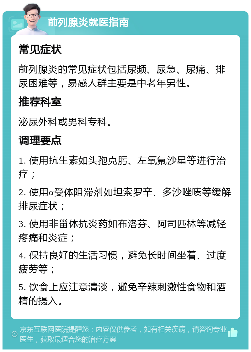 前列腺炎就医指南 常见症状 前列腺炎的常见症状包括尿频、尿急、尿痛、排尿困难等，易感人群主要是中老年男性。 推荐科室 泌尿外科或男科专科。 调理要点 1. 使用抗生素如头孢克肟、左氧氟沙星等进行治疗； 2. 使用α受体阻滞剂如坦索罗辛、多沙唑嗪等缓解排尿症状； 3. 使用非甾体抗炎药如布洛芬、阿司匹林等减轻疼痛和炎症； 4. 保持良好的生活习惯，避免长时间坐着、过度疲劳等； 5. 饮食上应注意清淡，避免辛辣刺激性食物和酒精的摄入。