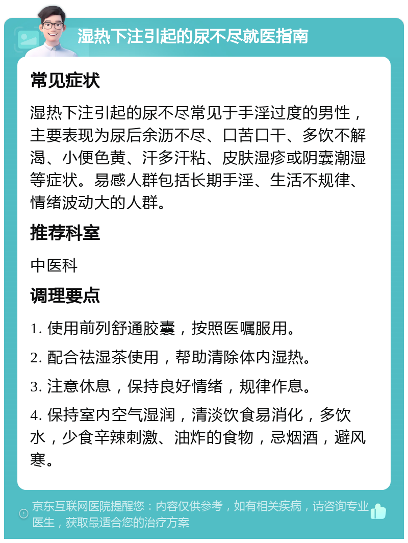 湿热下注引起的尿不尽就医指南 常见症状 湿热下注引起的尿不尽常见于手淫过度的男性，主要表现为尿后余沥不尽、口苦口干、多饮不解渴、小便色黄、汗多汗粘、皮肤湿疹或阴囊潮湿等症状。易感人群包括长期手淫、生活不规律、情绪波动大的人群。 推荐科室 中医科 调理要点 1. 使用前列舒通胶囊，按照医嘱服用。 2. 配合祛湿茶使用，帮助清除体内湿热。 3. 注意休息，保持良好情绪，规律作息。 4. 保持室内空气湿润，清淡饮食易消化，多饮水，少食辛辣刺激、油炸的食物，忌烟酒，避风寒。