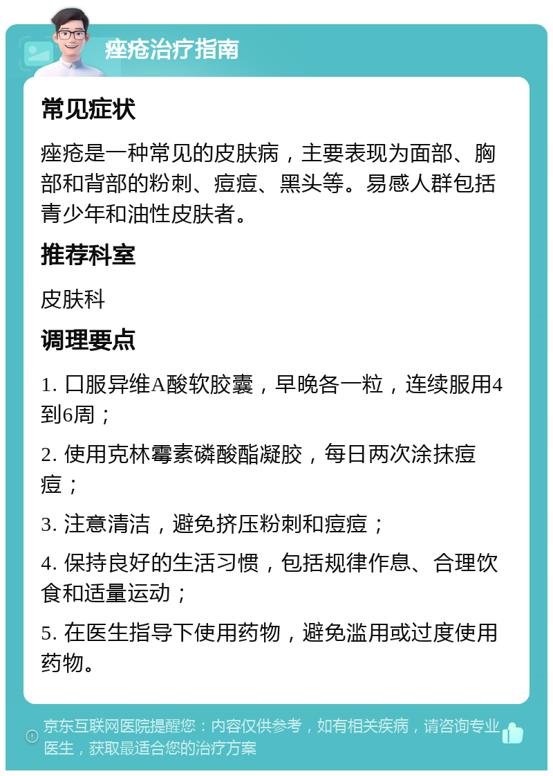 痤疮治疗指南 常见症状 痤疮是一种常见的皮肤病，主要表现为面部、胸部和背部的粉刺、痘痘、黑头等。易感人群包括青少年和油性皮肤者。 推荐科室 皮肤科 调理要点 1. 口服异维A酸软胶囊，早晚各一粒，连续服用4到6周； 2. 使用克林霉素磷酸酯凝胶，每日两次涂抹痘痘； 3. 注意清洁，避免挤压粉刺和痘痘； 4. 保持良好的生活习惯，包括规律作息、合理饮食和适量运动； 5. 在医生指导下使用药物，避免滥用或过度使用药物。