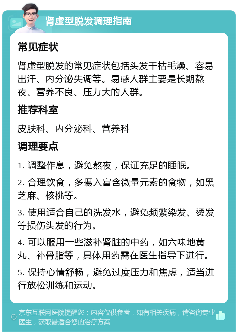 肾虚型脱发调理指南 常见症状 肾虚型脱发的常见症状包括头发干枯毛燥、容易出汗、内分泌失调等。易感人群主要是长期熬夜、营养不良、压力大的人群。 推荐科室 皮肤科、内分泌科、营养科 调理要点 1. 调整作息，避免熬夜，保证充足的睡眠。 2. 合理饮食，多摄入富含微量元素的食物，如黑芝麻、核桃等。 3. 使用适合自己的洗发水，避免频繁染发、烫发等损伤头发的行为。 4. 可以服用一些滋补肾脏的中药，如六味地黄丸、补骨脂等，具体用药需在医生指导下进行。 5. 保持心情舒畅，避免过度压力和焦虑，适当进行放松训练和运动。