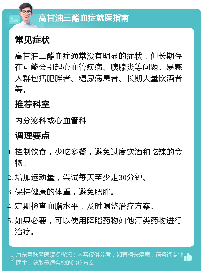 高甘油三酯血症就医指南 常见症状 高甘油三酯血症通常没有明显的症状，但长期存在可能会引起心血管疾病、胰腺炎等问题。易感人群包括肥胖者、糖尿病患者、长期大量饮酒者等。 推荐科室 内分泌科或心血管科 调理要点 控制饮食，少吃多餐，避免过度饮酒和吃辣的食物。 增加运动量，尝试每天至少走30分钟。 保持健康的体重，避免肥胖。 定期检查血脂水平，及时调整治疗方案。 如果必要，可以使用降脂药物如他汀类药物进行治疗。