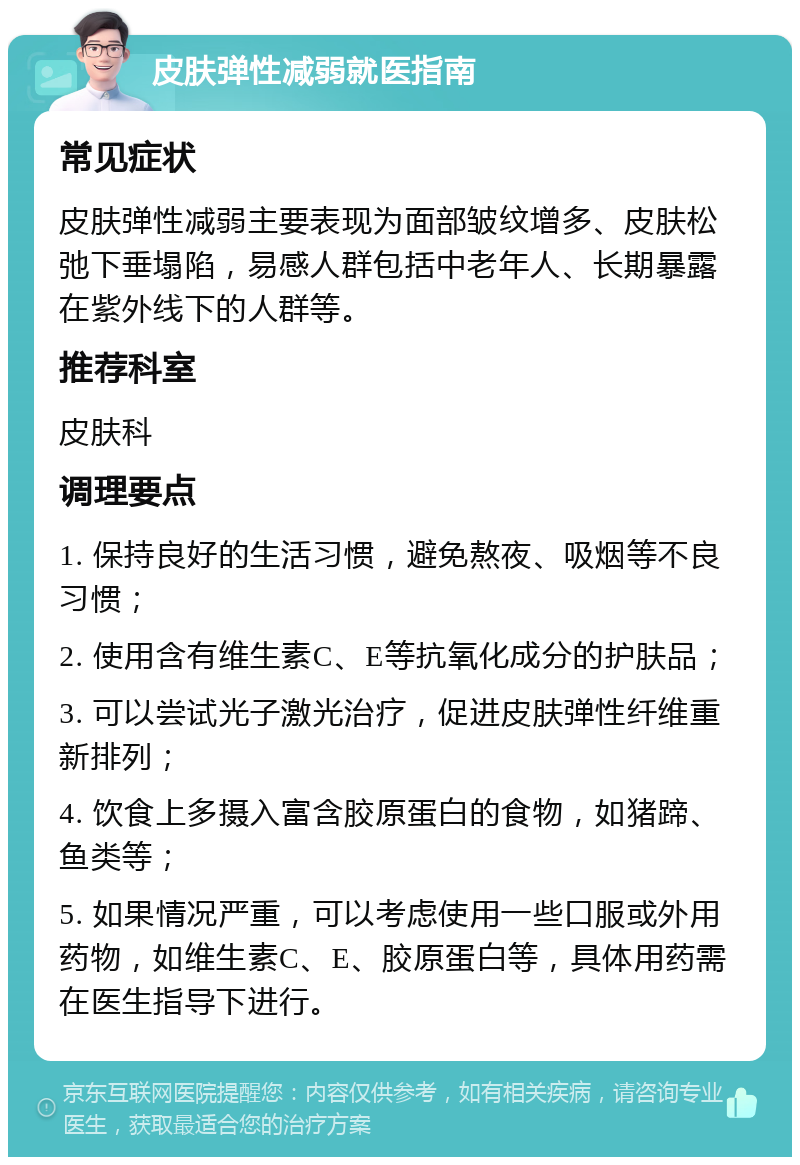 皮肤弹性减弱就医指南 常见症状 皮肤弹性减弱主要表现为面部皱纹增多、皮肤松弛下垂塌陷，易感人群包括中老年人、长期暴露在紫外线下的人群等。 推荐科室 皮肤科 调理要点 1. 保持良好的生活习惯，避免熬夜、吸烟等不良习惯； 2. 使用含有维生素C、E等抗氧化成分的护肤品； 3. 可以尝试光子激光治疗，促进皮肤弹性纤维重新排列； 4. 饮食上多摄入富含胶原蛋白的食物，如猪蹄、鱼类等； 5. 如果情况严重，可以考虑使用一些口服或外用药物，如维生素C、E、胶原蛋白等，具体用药需在医生指导下进行。