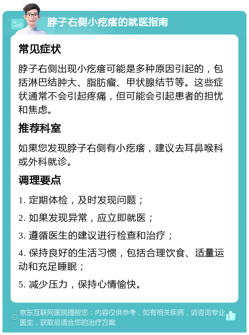 脖子右侧小疙瘩的就医指南 常见症状 脖子右侧出现小疙瘩可能是多种原因引起的，包括淋巴结肿大、脂肪瘤、甲状腺结节等。这些症状通常不会引起疼痛，但可能会引起患者的担忧和焦虑。 推荐科室 如果您发现脖子右侧有小疙瘩，建议去耳鼻喉科或外科就诊。 调理要点 1. 定期体检，及时发现问题； 2. 如果发现异常，应立即就医； 3. 遵循医生的建议进行检查和治疗； 4. 保持良好的生活习惯，包括合理饮食、适量运动和充足睡眠； 5. 减少压力，保持心情愉快。