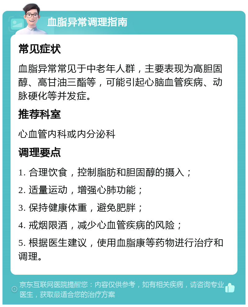 血脂异常调理指南 常见症状 血脂异常常见于中老年人群，主要表现为高胆固醇、高甘油三酯等，可能引起心脑血管疾病、动脉硬化等并发症。 推荐科室 心血管内科或内分泌科 调理要点 1. 合理饮食，控制脂肪和胆固醇的摄入； 2. 适量运动，增强心肺功能； 3. 保持健康体重，避免肥胖； 4. 戒烟限酒，减少心血管疾病的风险； 5. 根据医生建议，使用血脂康等药物进行治疗和调理。