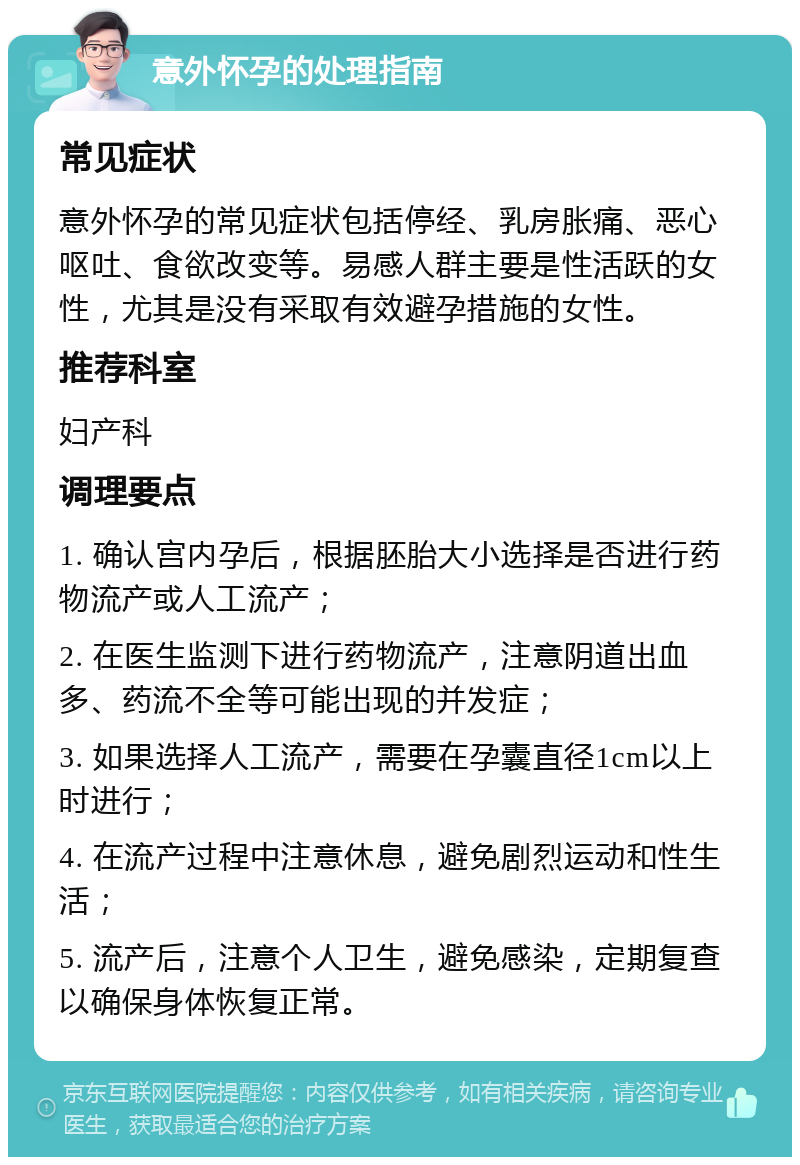 意外怀孕的处理指南 常见症状 意外怀孕的常见症状包括停经、乳房胀痛、恶心呕吐、食欲改变等。易感人群主要是性活跃的女性，尤其是没有采取有效避孕措施的女性。 推荐科室 妇产科 调理要点 1. 确认宫内孕后，根据胚胎大小选择是否进行药物流产或人工流产； 2. 在医生监测下进行药物流产，注意阴道出血多、药流不全等可能出现的并发症； 3. 如果选择人工流产，需要在孕囊直径1cm以上时进行； 4. 在流产过程中注意休息，避免剧烈运动和性生活； 5. 流产后，注意个人卫生，避免感染，定期复查以确保身体恢复正常。