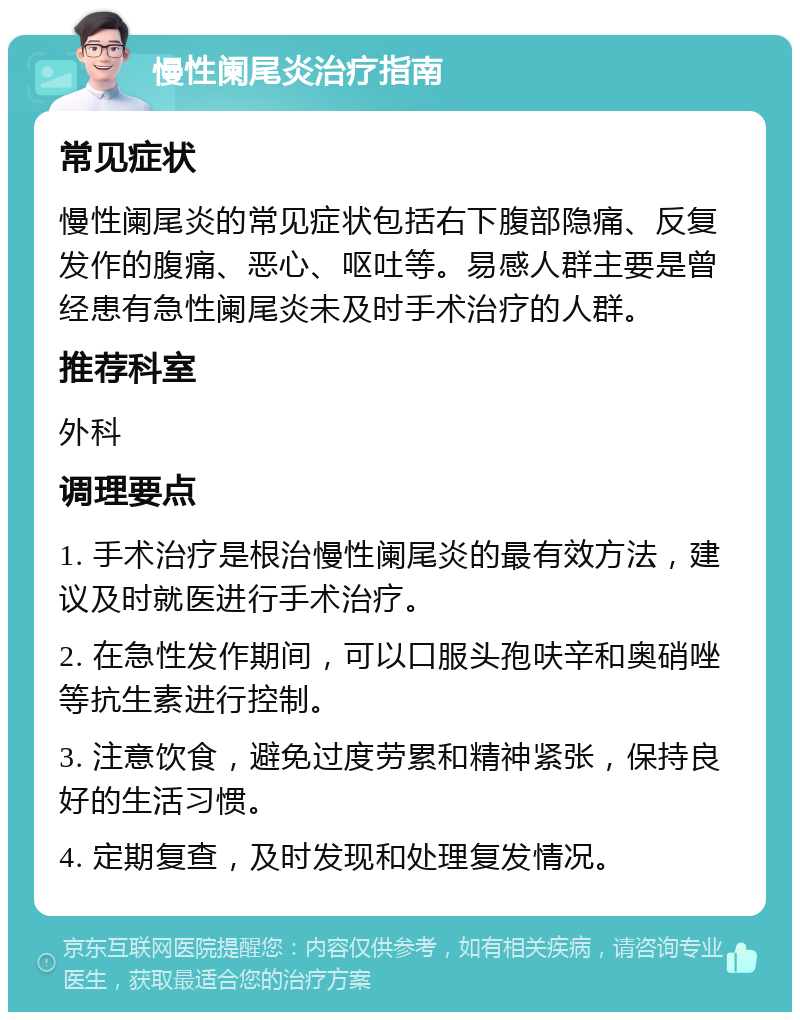 慢性阑尾炎治疗指南 常见症状 慢性阑尾炎的常见症状包括右下腹部隐痛、反复发作的腹痛、恶心、呕吐等。易感人群主要是曾经患有急性阑尾炎未及时手术治疗的人群。 推荐科室 外科 调理要点 1. 手术治疗是根治慢性阑尾炎的最有效方法，建议及时就医进行手术治疗。 2. 在急性发作期间，可以口服头孢呋辛和奥硝唑等抗生素进行控制。 3. 注意饮食，避免过度劳累和精神紧张，保持良好的生活习惯。 4. 定期复查，及时发现和处理复发情况。