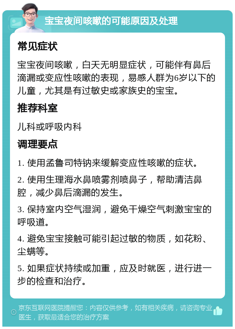 宝宝夜间咳嗽的可能原因及处理 常见症状 宝宝夜间咳嗽，白天无明显症状，可能伴有鼻后滴漏或变应性咳嗽的表现，易感人群为6岁以下的儿童，尤其是有过敏史或家族史的宝宝。 推荐科室 儿科或呼吸内科 调理要点 1. 使用孟鲁司特钠来缓解变应性咳嗽的症状。 2. 使用生理海水鼻喷雾剂喷鼻子，帮助清洁鼻腔，减少鼻后滴漏的发生。 3. 保持室内空气湿润，避免干燥空气刺激宝宝的呼吸道。 4. 避免宝宝接触可能引起过敏的物质，如花粉、尘螨等。 5. 如果症状持续或加重，应及时就医，进行进一步的检查和治疗。