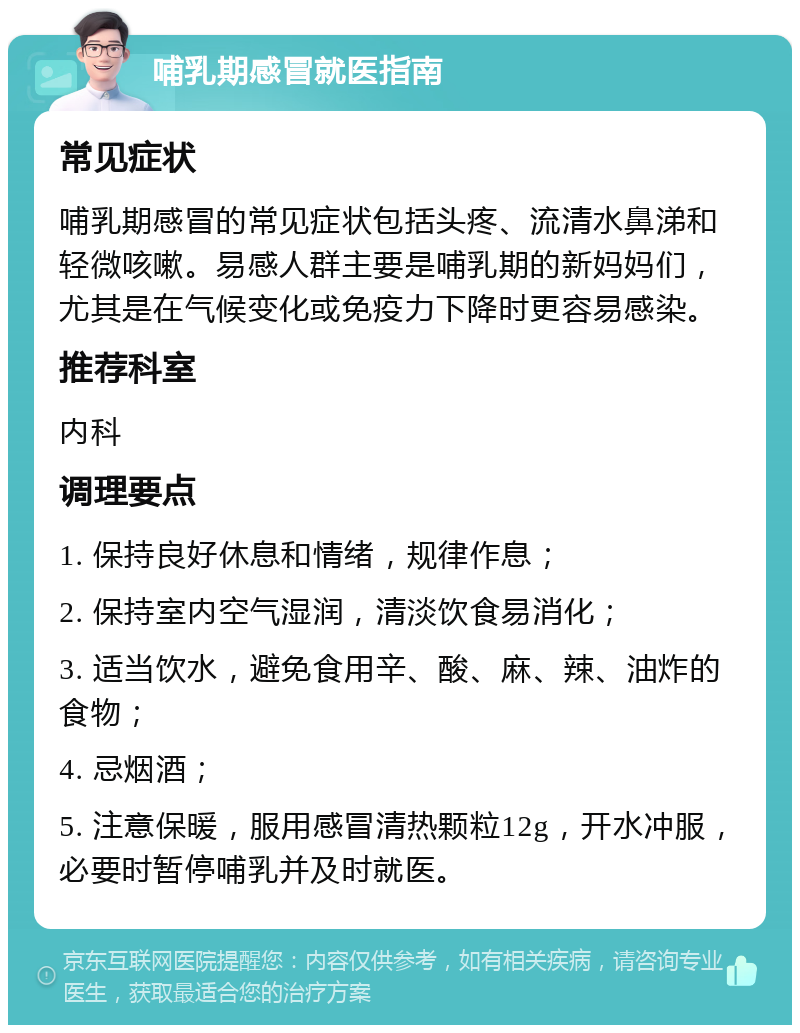 哺乳期感冒就医指南 常见症状 哺乳期感冒的常见症状包括头疼、流清水鼻涕和轻微咳嗽。易感人群主要是哺乳期的新妈妈们，尤其是在气候变化或免疫力下降时更容易感染。 推荐科室 内科 调理要点 1. 保持良好休息和情绪，规律作息； 2. 保持室内空气湿润，清淡饮食易消化； 3. 适当饮水，避免食用辛、酸、麻、辣、油炸的食物； 4. 忌烟酒； 5. 注意保暖，服用感冒清热颗粒12g，开水冲服，必要时暂停哺乳并及时就医。