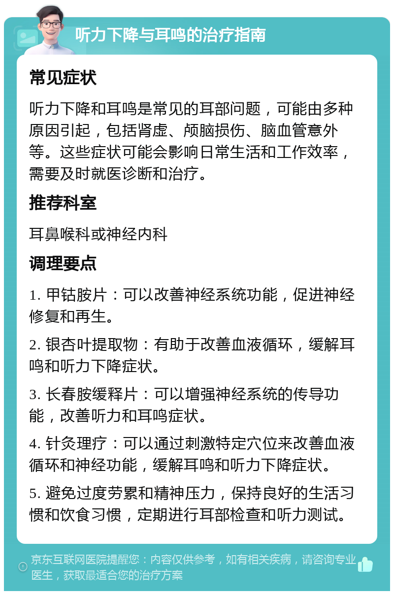 听力下降与耳鸣的治疗指南 常见症状 听力下降和耳鸣是常见的耳部问题，可能由多种原因引起，包括肾虚、颅脑损伤、脑血管意外等。这些症状可能会影响日常生活和工作效率，需要及时就医诊断和治疗。 推荐科室 耳鼻喉科或神经内科 调理要点 1. 甲钴胺片：可以改善神经系统功能，促进神经修复和再生。 2. 银杏叶提取物：有助于改善血液循环，缓解耳鸣和听力下降症状。 3. 长春胺缓释片：可以增强神经系统的传导功能，改善听力和耳鸣症状。 4. 针灸理疗：可以通过刺激特定穴位来改善血液循环和神经功能，缓解耳鸣和听力下降症状。 5. 避免过度劳累和精神压力，保持良好的生活习惯和饮食习惯，定期进行耳部检查和听力测试。