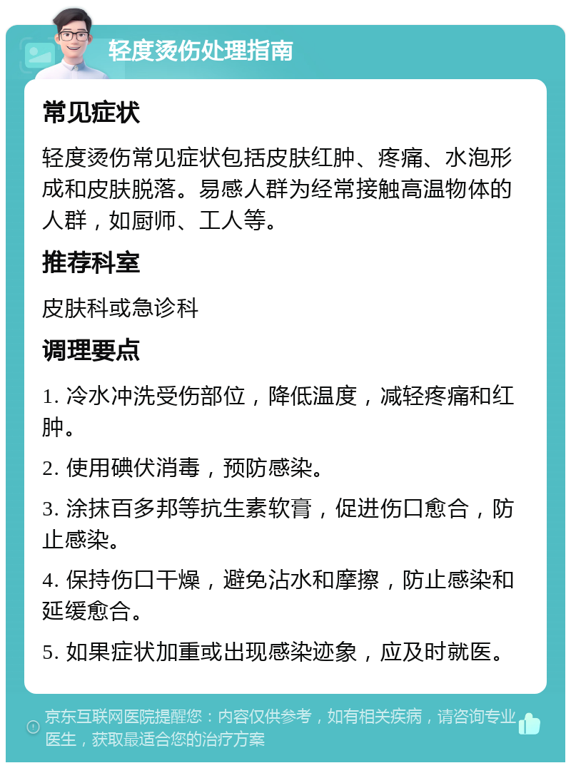 轻度烫伤处理指南 常见症状 轻度烫伤常见症状包括皮肤红肿、疼痛、水泡形成和皮肤脱落。易感人群为经常接触高温物体的人群，如厨师、工人等。 推荐科室 皮肤科或急诊科 调理要点 1. 冷水冲洗受伤部位，降低温度，减轻疼痛和红肿。 2. 使用碘伏消毒，预防感染。 3. 涂抹百多邦等抗生素软膏，促进伤口愈合，防止感染。 4. 保持伤口干燥，避免沾水和摩擦，防止感染和延缓愈合。 5. 如果症状加重或出现感染迹象，应及时就医。