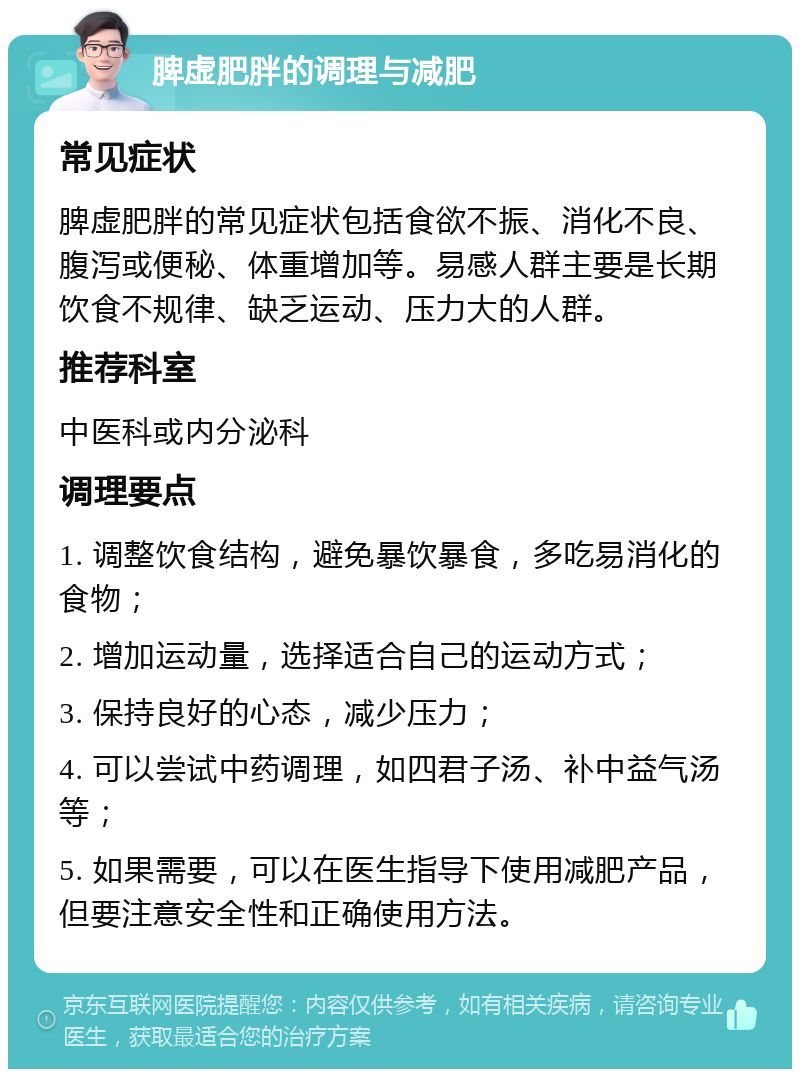 脾虚肥胖的调理与减肥 常见症状 脾虚肥胖的常见症状包括食欲不振、消化不良、腹泻或便秘、体重增加等。易感人群主要是长期饮食不规律、缺乏运动、压力大的人群。 推荐科室 中医科或内分泌科 调理要点 1. 调整饮食结构，避免暴饮暴食，多吃易消化的食物； 2. 增加运动量，选择适合自己的运动方式； 3. 保持良好的心态，减少压力； 4. 可以尝试中药调理，如四君子汤、补中益气汤等； 5. 如果需要，可以在医生指导下使用减肥产品，但要注意安全性和正确使用方法。