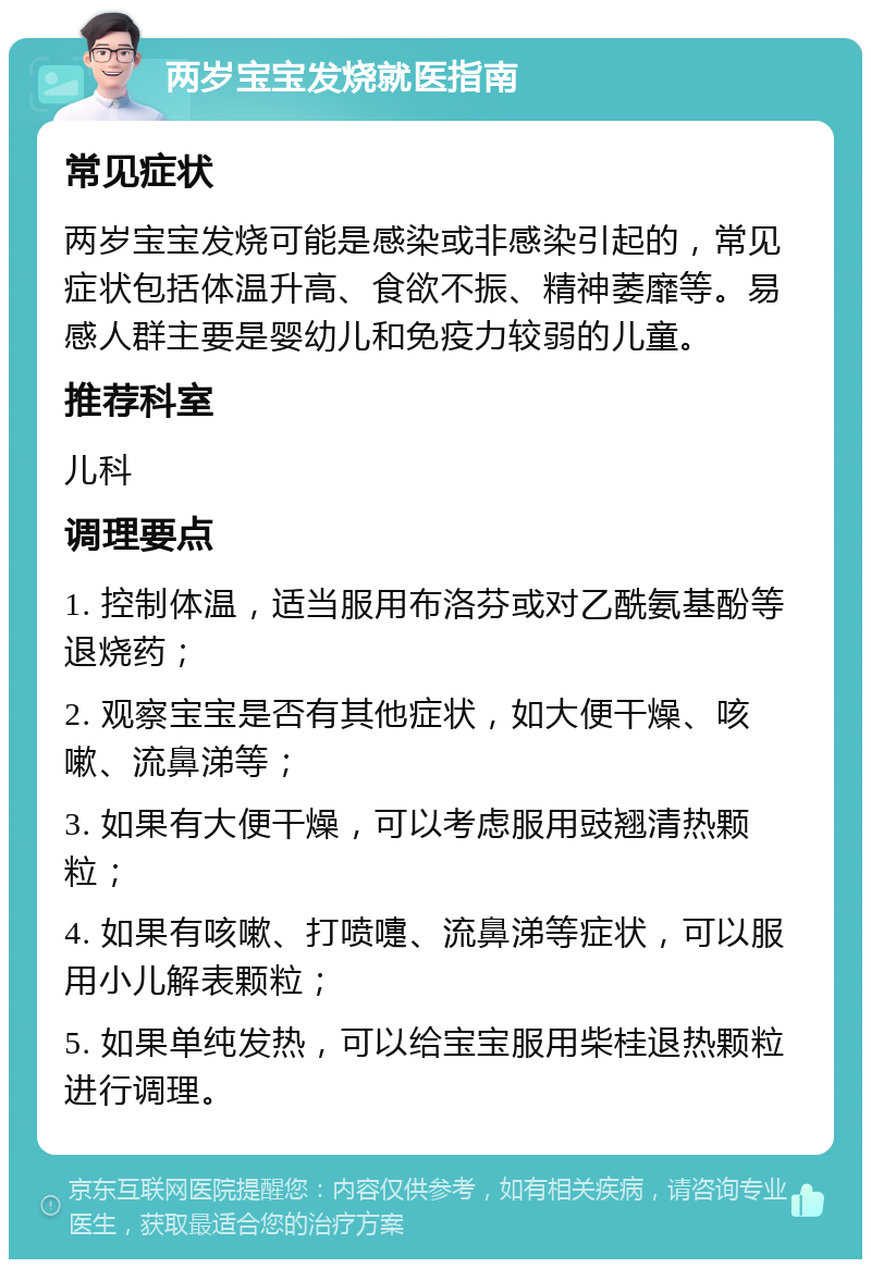 两岁宝宝发烧就医指南 常见症状 两岁宝宝发烧可能是感染或非感染引起的，常见症状包括体温升高、食欲不振、精神萎靡等。易感人群主要是婴幼儿和免疫力较弱的儿童。 推荐科室 儿科 调理要点 1. 控制体温，适当服用布洛芬或对乙酰氨基酚等退烧药； 2. 观察宝宝是否有其他症状，如大便干燥、咳嗽、流鼻涕等； 3. 如果有大便干燥，可以考虑服用豉翘清热颗粒； 4. 如果有咳嗽、打喷嚏、流鼻涕等症状，可以服用小儿解表颗粒； 5. 如果单纯发热，可以给宝宝服用柴桂退热颗粒进行调理。