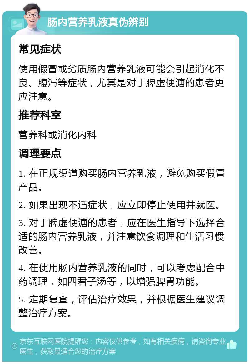 肠内营养乳液真伪辨别 常见症状 使用假冒或劣质肠内营养乳液可能会引起消化不良、腹泻等症状，尤其是对于脾虚便溏的患者更应注意。 推荐科室 营养科或消化内科 调理要点 1. 在正规渠道购买肠内营养乳液，避免购买假冒产品。 2. 如果出现不适症状，应立即停止使用并就医。 3. 对于脾虚便溏的患者，应在医生指导下选择合适的肠内营养乳液，并注意饮食调理和生活习惯改善。 4. 在使用肠内营养乳液的同时，可以考虑配合中药调理，如四君子汤等，以增强脾胃功能。 5. 定期复查，评估治疗效果，并根据医生建议调整治疗方案。